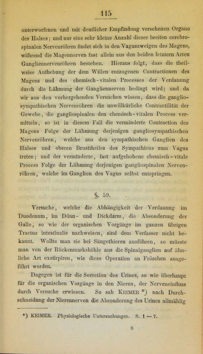 unterworfenen und mit deutlicher Empfindung versehenen Organe des Halses; und nur eine sehr kleine Anzahl dieser breiten cercbro- spinalen Nervenröhren findet sich in den Vaguszweigen des Magens, während die Magennerven fast allein aus den beiden letztem Arten Gangliennervenröhren bestehen. Hieraus folgt, dass die theil- weise Aufhebung der dem Willen entzogenen Contractionen des Magens und des chemisch-vitalen Processes der Verdauung durch die Lähmung der Gangliennerven bedingt wird; und da wir aus den vorhergehenden Versuchen wissen, dass die ganglio- sympathischen Nervenrühren die unwillkürliche Contractilität der Gewebe, die gangliospinalen den cbemisch - vitalen Proeess ver- mitteln, so ist in diesem Fall die verminderte Contraction des Magens Folge der Lähmung derjenigen gangliosympatbischen Nervenröhren, Avelche aus den sympathischen Ganglien des Halses und oberen Brusttheiles des Sympathicus zum Vagus treten; und der verminderte, fast aufgehobene chemisch - vitale Proeess Folge der Lähmung derjenigen gangliospinalen Nerven- röhren , welche im Ganglion des Vagus selbst entspringen. §. 59. Versuche, welche die Abhängigkeit der Verdauung im Duodenum, im Dünn- und Dickdarra, die Absonderung der Galle, so wie der organischen Vorgänge im ganzen übrigen Tractus intestinalis nachweisen, sind dem Verfasser nicht be- kannt. Wollte man sie bei Säugethieren ausführen, so müsste man von der Rückenmarkshöhle aus die Spinalganglien auf ähn- liche Art exstirplren, wie diese Operation an Fröschen ausge- führt worden. Dagegen ist für die Secretion des Urines, so wie überhaupt für die organischen Vorgänge in den Nieren, der Nerveneinlluss durch Versuche enviesen. So sah IvRiMER nach Durch- schneidung der Nierennerven die Absonderung des Urines allinählig *) KRIMER. Physiologische Untersuchungen. S. 1 — 7. S