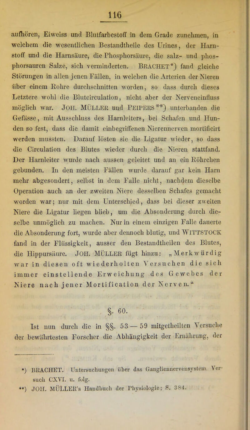 auniörcn, Eiweiss und BlutfarbcstofT in dem Grade zuncljmcn, in welchem die wesentlichen Bcstandtheilc des Urines, der Harn- stoff und die Harnsäure, die Phosphorsäure, die salz- und phos- phorsauren Salze, sich verminderten. BRACHET*) fand gleiche Storungen in allen jenen Fällen, in welchen die Arterien der Nieren über einem Bohre durchschnitten worden, so dass durch dieses Letztere wohl die Blutcirculation, nicht aber der Nerveneinlluss möglich war. JOII. MÜLLER und PEIPERS**) unterbanden die Gefässe, mit Ausschluss des Harnleiters, bei Schafen und Hun- den so fest, dass die damit einbegiiffenen Nierennerven mortificirt werden mussten. Darauf lösten sie die Ligatur wieder, so dass die Circulation des Blutes wieder durch die Nieren stattfand. Der Harnleiter wurde nach aussen geleitet und an ein Röhrchen gebunden. In den meisten Fällen wurde darauf gar kein Harn mehr abgesondert, selbst in dem Falle nicht, nachdem dieselbe Operation auch an der zweiten Niere desselben Schafes gemacht worden war; nur mit dem Unterschied, dass bei dieser zweiten Niere die Ligatur hegen blieb, um die Absonderung durch die- selbe unmöglich zu machen. Nur in einem einzigen Falle dauerte die Absonderung fort, wurde aber dennoch blutig, und WiTTSTOGK fand in der Flüssigkeit, ausser den Bestandtheilen des Blutes, die Hippursäure. JOH. MÜLLER fügt hinzu: „MerkAvürdig war in diesen oft wiederholten Versuchen die sich immer einstellende Erweichung des Gewebes der Niere nach jener Mortification der Nerven.“ §. 60. Ist nun durch die in §§. 53— 59 mitgetheiltcn \ ersuche der bewährtesten Forscher die Abhängigkeit der Ernährung, der *) RRACHET. Untersuchungen über das Ganglicnncrvensystoin. Ver- such CXVI. u. folg. *♦) JOH. MÜLLER’s Handbuch der Physiologie; .S. 384.