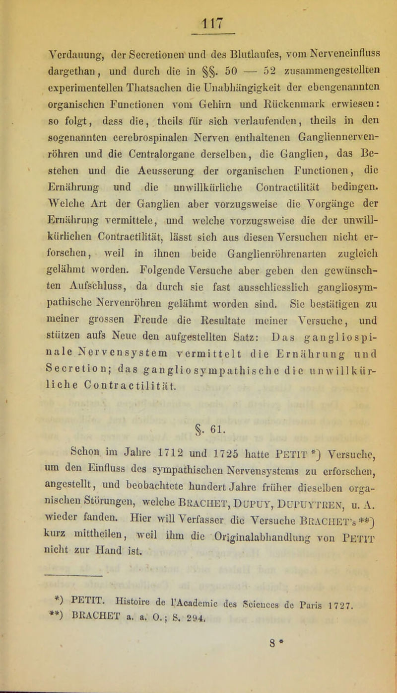 Verdauung, der Secrctionen und des Blutlaufes, vom Nerveneinfluss dargethan, und durch die in §§. 50 — 52 zusammengestellten experimentellen Tliatsachen die Unabhängigkeit der ebengenannten organischen Functionen vom Gehirn und Rückenmark erwiesen: so folgt, dass die, theils für sich verlaufenden, theils in den sogenannten cerebrospinalen Nerven enthaltenen Gangliennervcn- röhren und die Centralorgane derselben, die Ganglien, das Be- stehen und die Aeusserung der organischen Functionen, die Ernährung und die unwillkürliche Contractilität bedingen. Welche Art der Ganglien aber vorzugsweise die Vorgänge der Ernährung vermittele, und welche vorzugsweise die der unwill- kürlichen Contractilität, lässt sich aus diesen Versuchen nicht er- forschen, weil in ihnen beide Ganglienrührenarten zugleich gelähmt worden. Folgende Versuche aber geben den gewünsch- ten Aufschluss, da durch sie fast ausschliesslich gangliosym- pathische Nervenröhren gelähmt worden sind. Sic bestätigen zu meiner grossen Freude die Resultate meiner Versuche, und stützen aufs Neue den aufgestellten Satz: Das gangl io spi- nale Nervensystem vermittelt die Ernährung und Secretion; das gan gli o sy mpathis ch c die unwillkür- liche Contractilität. 61- Schon im Jahre 1712 und 1725 hatte PETIT Versuche, um den Einfluss des sympathischen Nervensystems zu erforschen, angestellt, und beobachtete hundert Jahre früher dieselben orga- nischen Störungen, welche BkaCIIET, DüPUY, DüPUYTEEN, u. A. wieder fanden. Hier will V erfasser die Versuche Braciiet’s kurz mittheilen, Aveil ihm die Originalabhandlung von PETIT nicht zur Hand ist. ') PETIT. Histoire de l’Acadeinic des Scicuces de Paris 1 727. **) BllACHET a. a. 0.; S. 294. 8 *