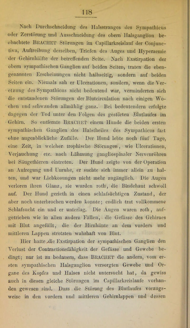 Nach Durclisclincidiing des llalsstranges des Sympathicus oder Zerstörung und Ausschneidung des obern Halsgungliou be- obachtete Brächet Störungen im Capillarkreislauf der Conjunc- tiva, Auftreibung derselben, Triefen des Auges und Hyperaemie der GehirnliUlfto der bctrcflcnden Seite. Nach Kxstir})ation der obern sympathischen Ganglien auf beiden Seiten, traten die eben- genannten Erscheinungen nicht halbseitig, sondern auf beiden Seiten ein. Niemals sah er Ulcerationcu, sondern, wenn die Ver- öl zung des Sympathiciis nicht bedeutend war, verminderten sich die entstandenen Störungen der Blutcirculation nach einigen Wo- chen und schwanden allmählig ganz. Bei bedeutendem erfolgte dagegen der Tod unter den Folgen des gestörten Blutlaufes im Gehirn. So entfernte BraCIIET einem Hunde die beiden ersten sympathischen Ganglien des Halsthciles des Sympathiciis fast ohne augenblickliche Zufälle. Der Hund lebte noch fünf Tage, eine Zeit, in welcher trophische Störungen, wie Ulcerationen, Verjauchung etc. nach Lähmung gangliospinalcr Nervenröhren bei Säugethicren eintreten. Der Hund zeigte von der Operation an Aufregung und Unruhe, er suchte sich immer allein zu hal- ten, und war Liebkosungen nicht mehr zugänglich. Die Augen verloren ihren Glanz, sie wurden roth, die Bindehaut schwoll auf. Der Hund gerieth in einen schlafsüchtigcn Zustand, der aber noch unterbrochen werden konnte; endlich trat vollkommene Schlafsucht ein und er unterlag. Die Augen waren roth , auf- getrieben wie in allen andern Fällen, die Gefässe des Gehirnes mit Blut angefüllt, die der Hirnhäute an dem vordem und mittleren Lappen strotzten wahrhaft von Blut. Hier hatte ,die Exstirpation der sympathischen Ganglien den Verlust der Contractionsfähigkeit der Gefässe und Gewebe be- dingt; nur ist zu bedauern, dass BraCUET die andern, vom er- sten sympathischen Halsganglion versorgten Gewebe und Or- gane des Kopfes und Halses nicht untersucht hat, da gewiss auch in diesen gleiche Störungen im Capillarkreislaufe vorhan- den gewesen sind. Dass die Störung des Blullaufes vorzugs- weise in den vordem und mittleren Gchirnlappen und dessen