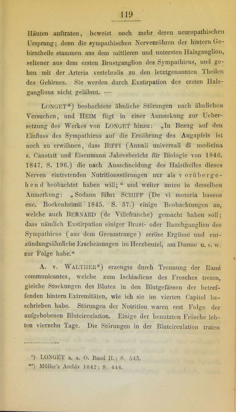 Häuten auftraten, beweist noch mehr deren ncuropathischcn Ursprung; denn die sympathischen Nervenrühren der hintern Ge- liirntheilc stammen aus dem mittleren und untersten Plalsganglion, seltener aus dem ersten Brustganglion des Sympathicus, und ge- hen mit der Arteria vertebralis zu den letztgenannten Theilen des Gehirnes. Sie werden durch Exstirpation des ersten Hals- gauglions nicht gelähmt. — LonGET*) beobachtete ähnliche Störungen nach ähnlichen Versuchen, und HEIM fügt in einer Anmerkung zur Ueber- setzung des Werkes von LONGET hinzu: „In Bezug auf den Einfluss des Spnpathicus auf die Ernährung des Augapfels ist noch zu erwähnen, dass BiFFI (Annali universali di medicina s. Canstatt und Eisenmann Jahresbericht für Biologie von 1846^ 1847. S. 196.) die nach Ausschncidung des Halsthcilcs dieses Nerven cintretenden Nutritionsstörungeu nur als vorüberge- hend beobachtet haben will;“ und weiter unten in derselben Anmerkung: „ Sodann führt SCHIFF (De vi motoria baseos enc. Bockenheimii 1845. S. 37.) einige Beobachtungen an, welche auch BeRNARD (de Villefranche) gemacht haben soll; dass nämlich Exstirpation einiger Brust- oder Bauchganglien des Sympathicus (aus dem Grenzstrange) seröse Ergüsse und ent- zündungsähnliche Erscheinungen im Herzbeutel, am Darme u. s. w. zur Folge habe.“ A. V. Walther*) erzeugte durch Trennung der Kami communicantes, welche zum Ischiadicus des Frosches treten, gleiche Stockungen des Blutes in den Blutgefässen der betref- fenden hintern Extremitäten, wie ich sie im vierten Capitel be- schrieben habe. Störungen der Nutrition waren erst Folge der aufgehobenen ßlutcirculation. Einige der benutzten Frösche leb- ten vierzehn Tage. Die Störungen in der Blutcirculation traten 'O l.OiNGET a, a. O. Bund II.; S. 515. Müller’» Arcliiv 184J; S. 444.