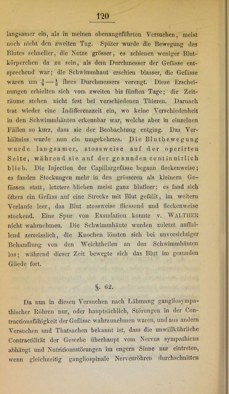 langsamer ein, als in meinen obenangefülirten Versuchen, meist noch nicht den zweiten Tag. Später wurde die Bewegung des Blutes schneller, die Netze grösser, es schienen weniger Blut- körperchen da zu sein, als dem Durchmesser der Gefiissc ent- sprechend war; die Schwimmhaut erschien blasser, die Gerässe waren um 4 — ^ ilires Durchmessers verengt. Diese Erschei- nungen erhielten sich vom zweiten bis fünften Tage; die Zeit- räume stehen nicht fest bei verschiedenen Thieren. Darnach trat wieder eine Indilferenzzeit ein, wo keine Verschiedenheit in den Schwimmhäuten erkennbar war, welche aber in einzelnen Fällen so kurz, dass sie der Beobachtung entging. Das Ver- hältniss wurde nun ein umgekehrtes. Die Bluibewegung wurde langsamer, stossweise auf der operirten Seite, während sie auf der gesunden continuirlich blieb. Die Injection der Capillargefässe begann fleckenweise; es fanden Stockungen mehr in den grösseren als kleinern Ge- fässen statt, letztere blieben meist ganz blutleer; es fand sich öfters ein Gefäss auf eine Strecke mit Blut gefüllt, im weitern Verlaufe leer, das Blut stossweise fliessend und fleckenweise stockend. Eine Spur von Exsudation konnte v. WaLTHEK nicht wahruehmen. Die Schwimmhäute wurden zuletzt auffal- lend zerreisslich, die Knochen lössten sich bei unvorsichtiger Behandlung von den Weichtheilen an den Schwimmhäuten los; während dieser Zeit bewegte sich das Blut im gesunden Glicde fort. 62. Da nun in diesen Versuchen nach Lähmung gangliosympa- thischcr Röhren nur, oder hauptsächlich, Störungen in der Con- tractionsfähigkeit der Gefässc wahrzunehmen waren, und aus andern Versuchen und Thatsachen bekannt ist, dass die unwillkührliche Contractilität der Gewebe überhaupt vom Nervus sympathicus abhängt und Nutritionsstörungen im engem Sinne nur eintreten, wenn gleichzeitig gangliospinalc Nervenröhren durchschnitten