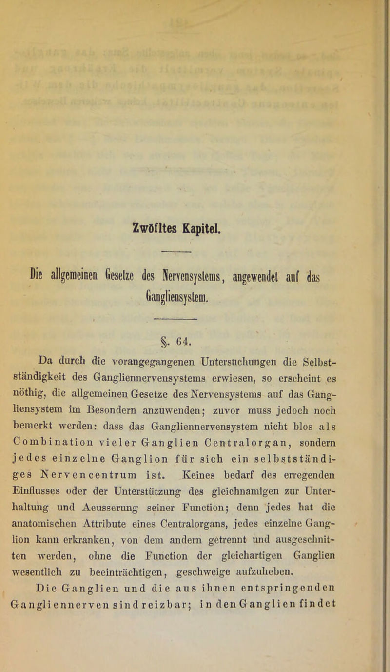 Zwöfltes Kapitel. Die allgeraeineo Gesetze des NerYcnsyslems, angewendel auf das GaDglieDsysleui. S- 64. Da durch die vorangegangenen Untersuchungen die Selbst- ständigkeit des Gangliennervensystems erwiesen, so erscheint es nöthig, die allgemeinen Gesetze des Nervensystems auf das Gang- liensystem im Besondern anzuwenden; zuvor muss jedoch noch bemerkt werden: dass das Gangliennervensystem nicht blos als Combination vieler Ganglien Centralorgan, sondern jedes einzelne Ganglion für sich ein selbstständi- ges Nervencentrum ist. Keines bedarf des erregenden Einflusses oder der Unterstützung des gleichnamigen zur Unter- haltung und Aeusserung seiner Function; denn jedes hat die anatomischen Attribute eines Centralorgans, jedes einzelne Gang- lion kann erkranken, von dem andern getrennt und ausgeschnit- ten werden, ohne die Function der gleichartigen Ganglien wesentlich zu beeinträchtigen, geschweige aufzuheben. Die Ganglien und die aus ihnen entspringenden Ganglien nerven sind reizbar; in den Ganglien findet