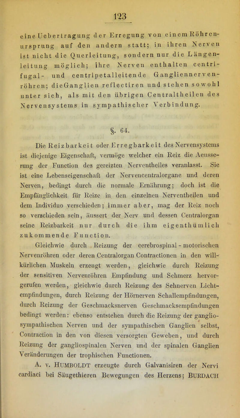 eine Üeberlragung iler Erregung von einem Röhren- ursprung auf den andern statt; in ihren Nerven ist nicht die Querleitung, sondern nur die Längen- leitung möglich; ihre Nerven enthalten centri- fugal- und centripetalleitende Gangliennerven- röhren; dicGanglien reflectiren und stehen sowohl unter sich, als mit den übrigen Centraltheilen des Nervensystems in sympathischer Verbindung. §. 64. Die Reizbarkei t oder Erregbarkeit des Nervensystems ist diejenige Eigenschaft, vermöge welcher ein Reiz die Aeusse- rung der Function des gereizten Ncrventheiles veranlasst. Sie ist eine Lebenseigenschaft der Nervencentralorgane und deren Nerven, bedingt durch die normale Ernährung; doch ist die Empfiinglichkeit für Reize in den einzelnen Ncrvcntheilcn und dem Individuo verschieden; immer aber, mag der Reiz noch so verschieden sein, äussert der Nerv und dessen Centralorgan seine Reizbarkeit nur durch die ihm eigenth üm lich zukommende Function. Gleichwie durch Reizung der cerebrospinal - motorischen Nerveuröhren oder deren Centralorgan Contractionen in den will- kürlichen Muskeln erzeugt werden, gleichwie durch Reizung der sensitiven Nervenröhren Empfindung und Schmerz hervor- gerufen werden, gleichwie durch Reizung des Sehnerven Licht- empfindungen, durch Reizung der Hörnerven Schallempfindungen, durcli Reizung der Geschmacksnerven Geschmacksempfindungen bedingt werden: ebenso entstehen durch die Reizung der ganglio- syinpalhischen Nerven und der sympathischen Ganglien selbst, Contraction in den von diesen versorgten Geweben, und durch Reizung der gangliospinalcn Nerven und der spinalen Ganglien Veränderungen der trophischen Functionen. A. V. Humboldt erzeugte durch Galvanisiren der Nervi cardiaci bei Säugethieren Bewegungen des Herzens; BURDACH