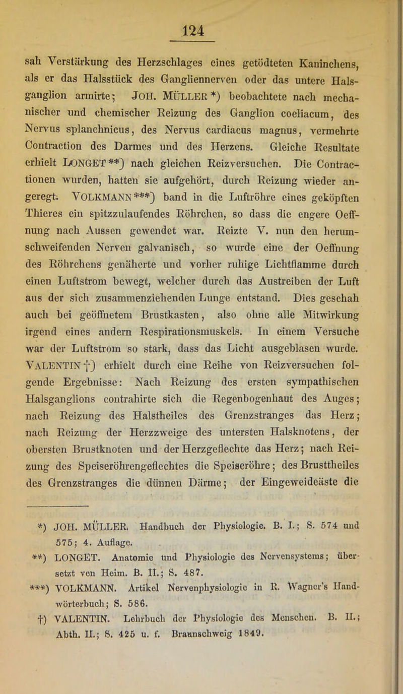 sah Verstärkung des Herzschlages eines getödteten Kaninchens, als er das Halsstück des Ganglienncrven oder das untere Hals- ganglion armirte^ JOH. MÜLLER*) beobachtete nach mecha- nischer und chemischer Reizung des Ganglion coeliacum, des Nervus splanchnicus, des Nervus cardiacus magnus, vermehrte Contraction des Darmes und des Herzens. Gleiche Resultate erhielt DONGET**} nach gleichen Reizversuchen. Die Contrac- tionen wurden, hatten sie aufgehört, durch Reizung wieder an- geregt; Volkmann***} band in die Luftröhre eines geköpften Thieres ein spitzzulaufendes Röhrchen, so dass die engere OelT- nung nach Aussen gewendet war. Reizte V. nun den herum- schweifenden Nerven galvanisch, so wurde eine der Oeffnung des Röhrchens genäherte und vorher ruhige Lichtflamme durch einen Luftstrom bewegt, welcher durch das Austreiben der Luft aus der sich zusammenziehenden Lunge entstand. Dies geschah auch bei geöffnetem Brustkasten, also ohne alle Mitwirkung irgend eines andern Respirationsmuskels. In einem Versuche war der Luftstrom so stark, dass das Licht ausgeblasen wurde. Valentin f} erhielt dmxh eine Reihe von Reizversuchen fol- gende Ergebnisse: Nach Reizung des ersten sympathischen Halsganglions contrahirte sich die Regenbogenhaut des Auges; nach Reizung des Halstheiles des Grenzstranges das Herz; nach Reizung der Herzzweige des untersten Halsknotens, der obersten Brustknoten und der Herzgeflechte das Herz; nach Rei- zung des Speiseröhrengeflechtes die Speiseröhre; des Brusttheiles des Grenzstranges die dünnen Därme; der Eingeweideäste die *) JOH. MÜLLER, Handbuch der Physiologie. B. I.; S. 574 und 575; 4. Auflage. **) LONGET. Anatomie Und Physiologie des Nervensystems; über- setzt von Helm. ß. It.; S. 487. ***) VOLKMANN. Artikel Nervenphysiologlo ln R. Wagucr's Hand- wörterbuch; S. 586. t) VALENTIN. Lehrbuch der Physiologie des Menschen. B. IL; Abth. IL; S. 425 u. f. Braunschweig 1849.