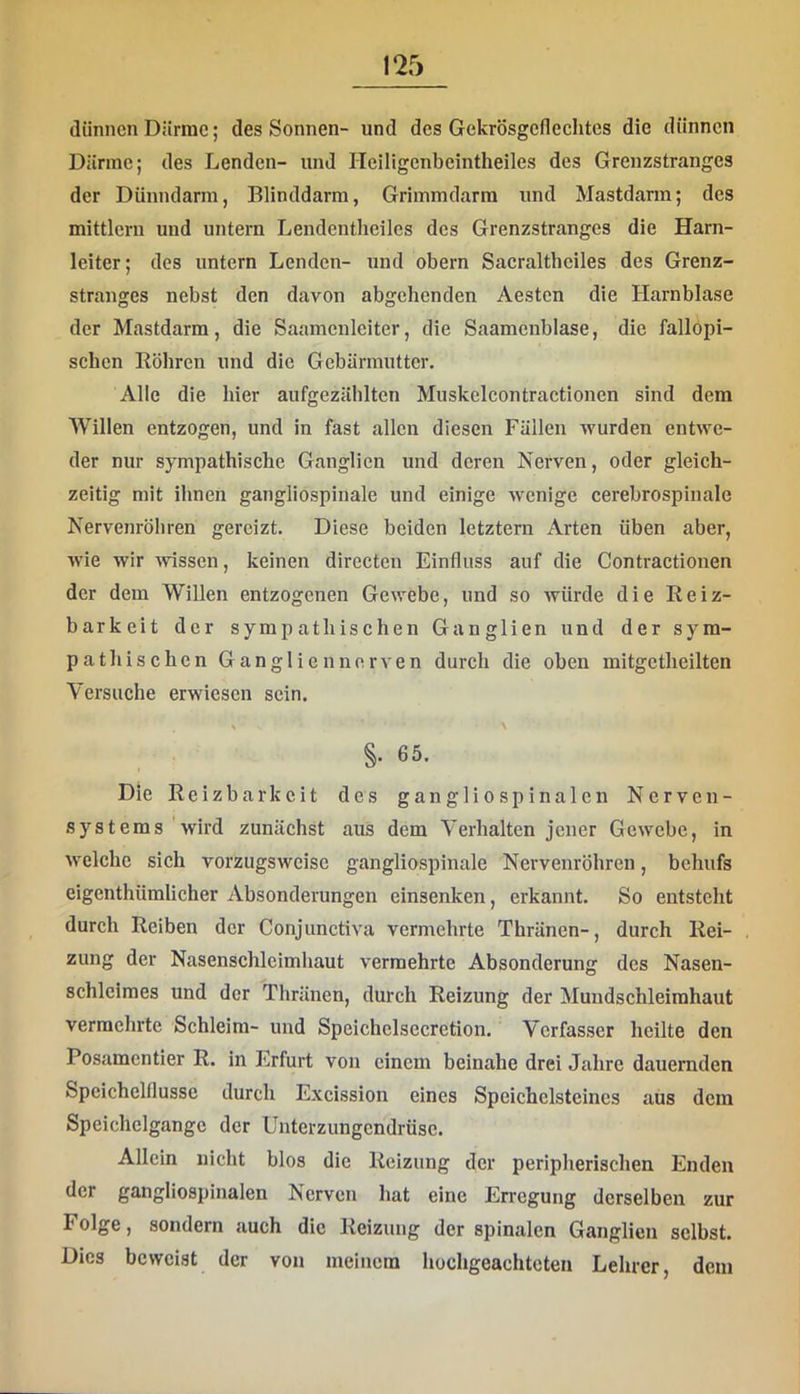 dünnen Därme; des Sonnen- und des Gekrosgedechtes die dünnen Dünne; des Lenden- und Heiligenbeintheiles des Grenzstranges der Dünndarm, Blinddarm, Griinmdarm und Mastdarm; des mittlerii und untern Lendentheiles des Grenzstranges die Harn- leiter; des untern Lenden- und obern Saeraltbeiles des Grenz- stranges nebst den davon abgehenden Aesten die Harnblase der Mastdarm, die Saamenleiter, die Saamenblase, die fallopi- schen Böhren und die Gebärmutter. Alle die hier aufgezählten Muskelcontraetionen sind dem Willen entzogen, und in fast allen diesen Fällen wurden entwe- der nur sympathisehe Ganglien und deren Nerven, oder gleich- zeitig mit ihnen gangliospinale und einige wenige cerebrospinale Nervenröbren gereizt. Diese beiden letztem Arten üben aber, wie wir wissen, keinen directen Einfluss auf die Contractionen der dem Willen entzogenen Gewebe, und so würde die Eeiz- barkeit der sympathischen Ganglien und der sym- pathischen Ganglien nerven durch die oben mitgctheilten Versuche erwiesen sein. ^ \ §. 65. Die Reizbarkeit des gangliospinalen Nerven- systems wird zunächst aus dem Verhalten jener Gewebe, in welche sich vorzugsweise gangliospinale Nervenröhren, behufs eigenthümlicher Absonderungen einsenken, erkannt. So entsteht durch Reiben der Conjunctiva vermehrte Thränen-, durch Rei- zung der Nasenschlcimhaut vermehrte Absonderung des Nasen- schleimes und der Thränen, durch Reizung der Muudschleimhant vermehrte Schleim- und Speichclsecretion. Verfasser heilte den Posamentier R. in Erfurt von einem beinahe drei Jahre dauernden Speichelflüsse durch Excission eines Speichelstcines aus dem Speichclgangc der Untcrzungcndrüsc. Allein nicht blos die Reizung der peripherischen Enden der gangliospinalen Nerven hat eine Erregung derselben zur Folge, sondern auch die Reizung der spinalen Ganglien selbst. Dies beweist der von meinem hochgeachteten Lehrer, dem