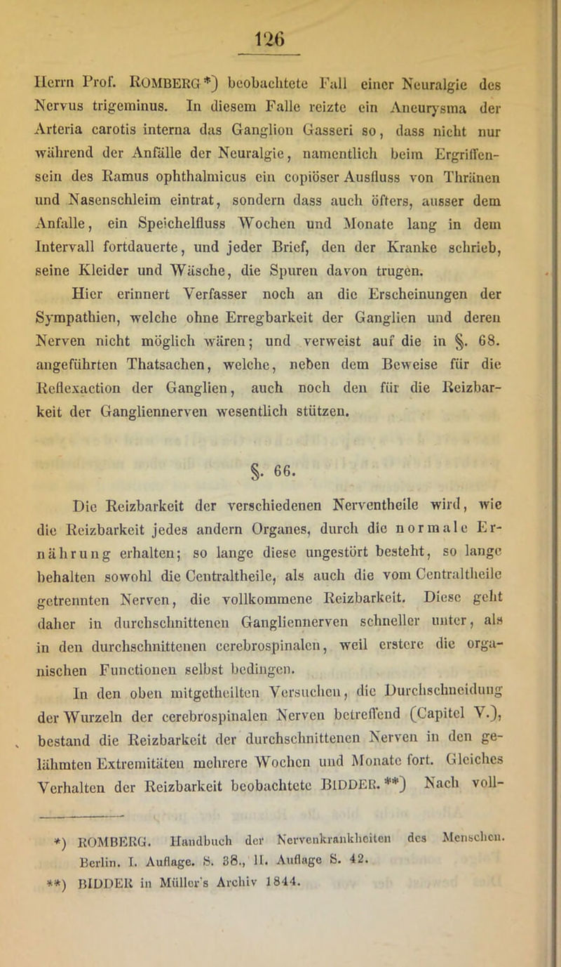 Herrn Prof. ROMBERG* **)} beobachtete Fall einer Neuralgie des Nervus trigeminus. In diesem Falle reizte ein Aneurj'sina der Arteria carotis interna das Ganglion Gasseri so, dass nicht nur während der Anfälle der Neuralgie, namentlich beim Ergriffen- sein des Ramus ophthalmicus ein copiöser Ausfluss von Thränen und Nasenschleim eintrat, sondern dass auch öfters, ausser dem Anfalle, ein Speichelfluss Wochen und Monate lang in dem Intervall fortdauerte, und jeder Brief, den der Kranke schrieb, seine Kleider und Wäsche, die Spuren davon trugen. Hier erinnert Verfasser noch an die Erscheinungen der Sympathien, vrelche ohne Erregbarkeit der Ganglien und deren Nerven nicht möglich wären; und verweist auf die in §. 68. angeführten Thatsachen, welche, neben dem Beweise für die Reflexaction der Ganglien, auch noch den für die Reizbar- keit der Gangliennerven wesentlich stützen. §. 66. Die Reizbarkeit der verschiedenen Neiwentheile wird, wie die Reizbarkeit jedes andern Organes, durch die normale Er- nährung erhalten; so lange diese ungestört besteht, so lange behalten sowohl die Centi'altheile, als auch die vom Centraltheile getrennten Nerven, die vollkommene Reizbarkeit. Diese geht daher in durchschnittenen Gangliennerven schneller unter, als in den durchschnittenen cerebrospinalen, weil erstere die orga- nischen Functionen selbst bedingen. In den oben mitgctheilten Versuchen, die Durchschucidung der Wurzeln der cerebrospinalen Nerven betreffend (Capitcl V.), bestand die Reizbarkeit der durchschnittenen Nerven in den ge- lähmten Extremitäten mehrere Wochen und Monate fort. Gleiches Verhalten der Reizbarkeit beobachtete BlDDER. Nach voll- *) KOMBERG. Handbuch der Nervenkrankheiten des Mensclicn. Berlin. I. Auflage. «. 38., 11. Auflage S. 42. **) BIÜDER in Müllor's Archiv 1844.