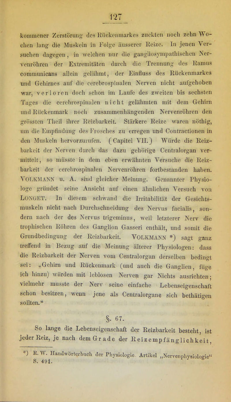 kommener Zerstörung' des Kiickenmarkes zuckten noch zehn Wo- chen lang die Muskeln in Folge äusserer Reize. In jenen Ver- suchen dagegen, in welchen nur die gangliosympathischen Ner- venrohrcn der Extremitäten durch die Trennung des Ramus communicans allein gelähmt, der Einfluss des Rückenmarkes und Gehirnes auf die cercbrospinalen Nerven nicht aufgehoben war, verloren doch schon im Laufe des zweiten bis sechsten Tages die cercbrospinalen nicht gelähmten mit dem Gehirn und Rückenmark noch zusammenhängenden Nervenröhren den grössten Theil ihrer Reizbarkeit. Stärkere Reize waren nöthig, um die Empflndung des Frosches zu erregen und Contractionen in den Muskeln hervorzurufen. (Capitel VII.) Würde die Reiz- barkeit der Nerven durch das dazu gehörige Centralorgan ver- mittelt, so müsste in dem eben erwähnten Versuche die Reiz- barkeit der cercbrospinalen Nervenröhren fortbestanden haben. A^OLKMANN u. A. sind gleicher Meinung. Genannter Physio- loge gründet seine Ansicht auf einen ähnlichen Versuch von LüNGET. In diesem sclnvand die Irritabilität der Gesichts- muskeln nicht nach Durchschneidung des Nervus facialis, son- dern nach der des Nervus trigeminus, weil letzterer Nerv die trophischen Röhren des Ganglion Gasseri enthält, und somit die Grundbedingung der Reizbarkeit. VOLKMANN *) sagt ganz treffend in Bezug auf die Meinung älterer Physiologen: dass die Reizbarkeit der Nerven vom Centralorgan derselben bedingt sei: „Gehirn und Rückenmark (und auch die Ganglien, füge ich hinzu) würden mit leblosen Nerven gar Nichts ausrichten | vielmehr musste der Nerv seine einfache Lebenseigenschaft schon besitzen, wenn jene als Centralorgane sich bethätigen sollten.“ §• 67. So lange die Lebenscigenschaft der Reizbarkeit besteht, ist jeder Reiz, je nach dem Grade der Reizempfänglichkeit, K. W. Handwürtcrhuch der Pliysiologie. Artikel „Nervenpliysiologie“ S. 491.