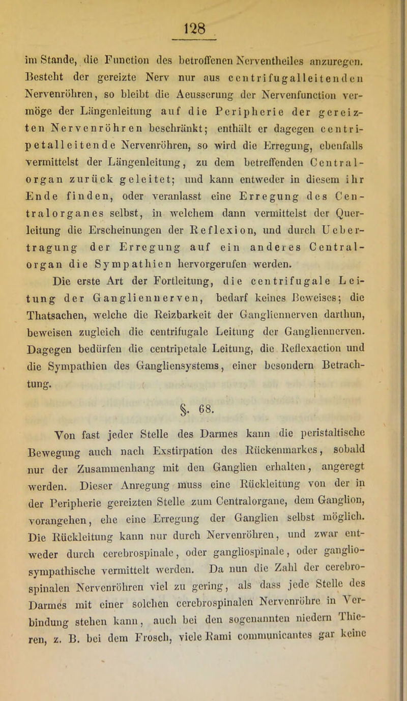 im Stande, die Function des betrofTcnen Ncrventlieilcs anzuregon. Besteht der gereizte Nerv nur aus ccn tri fugalleitenden Nervenrüliren, so bleibt die Aeusscrung der Nervenfunction ver- möge der Liingenleitung auf die Peripherie der gereiz- ten Nervenröhren bcscliränkt; enthält er dagegen centri- petalleitende Nervenröhren, so wird die Erregung, ebenfalls vermittelst der Längenleitung, zu dem betreffenden Central- organ zurück geleitet; und kann entweder in diesem ihr Ende finden, oder veranlasst eine Erregung des Cen- tralorganes selbst, in welchem dann vermittelst der Quer- leitung die Erscheinungen der Reflexion, und durch Ueber- tragung der Erregung auf ein anderes Central- er gan die Sympathien hervorgerufen werden. Die erste Art der Fortleitimg, die centrifugale Lei- tung der Ganglien nerven, bedarf keines Beweises; die Thatsachen, welche die Reizbarkeit der Gangliennerven darlhun, beweisen zugleich die centrifugale Leitung der Ganglienncrvcn. Dagegen bedürfen die centripetale Leitung, die Reflexaction und die Sympathien des Gangliensystems, einer besoudern Betrach- tung. ( ‘ i §. 68. Von fast jeder Stelle des Darmes kann die peristaltische Bewegung auch nach Exstirpation des Rückenmarkes, sobald nur der Zusammenhang mit den Ganglien erhalten, angeregt werden. Dieser Anregung muss eine Rückleitung von der in der Peripherie gereizten Stelle zum Centralorgane, dem Ganglion, vorangehen, ehe eine Erregung der Ganglien selbst möglich. Die Rückleitung kann nur durch Nervonröhren, und zwar ent- weder durch cerebrospinalc, oder gangliospinale, odei ganglio- sympathische vermittelt werden. Da nun die Zahl der cerebro- spinalen Nervenröhren viel zu gering, als dass jede Stelle des Darmes mit einer solchen ccrcbrospinalcn Nervenröhre in \cr- bindung stehen kann, auch bei den sogenannten niedern Thie- ren, z. B. bei dem Frosch, viele Rami comnumicantes gar keine