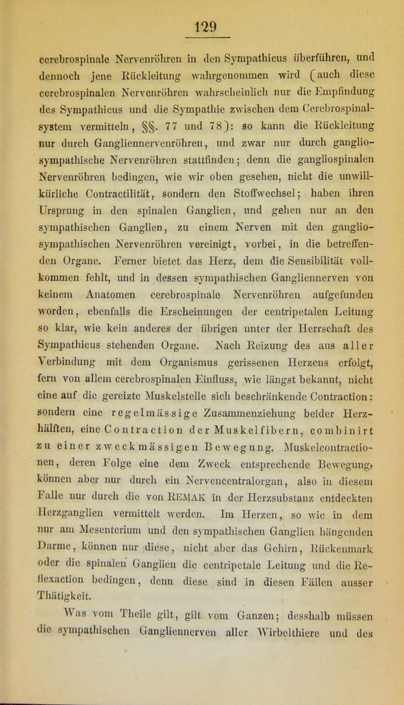 cercbrospinale Nervenrühren in den Syrapathicus überführen, und dennoch jene Rücklcitung wahrgenommen wird (auch diese cercbrospinalen Nervenröhren wahrscheinlich nur die Empfindung des Sympathicus und die Sympathie zwischen dem Cercbrospinal- system vermitteln, 7 7 und 78): so kann die Rückleitung nur durch Gangliennervenröhren, und zwar nur durch ganglio- sjTnpathische Nervenröhren stattfinden; denn die gangliospinalen Nervenröhren bedingen, wie wir oben gesehen, nicht die unwill- kürliche Contractilität, sondern den Stoffwechsel; haben ihren Ursprung in den spinalen Ganglien, und gehen nur an den s}inpathischen Ganglien, zu einem Nerven mit den ganglio- sympathischen Nervenröhren vereinigt, vorbei, in die betreffen- den Organe. Ferner bietet das Herz, dem die Sensibilität voll- kommen fehlt, und in dessen sympathischen Gangliennerven von keinem Anatomen cerebrospinale Nervenröhren aufgefunden worden, ebenfalls die Erscheinungen der centripetalen Leitung so klar, wie kein anderes der übrigen unter der Herrschaft des Sympathicus stehenden Organe. Nach Reizung des aus aller \ erbindung mit dem Organismus gerissenen Herzens erfolgt, fern von allem cercbrospinalen Einfluss, wie längst bekannt, nicht eine auf die gereizte Muskelstelle sich beschränkende Contraction: sondern eine regelmässige Zusammenziehung beider Herz- hälften, eine C0 n traction der Muskelfibern, combinirt zu einer zweckmässigen Bewegung. Muskelcontractio- nen, deren Folge eine dem Zweck entsprechende Bewegung» können aber nur durch ein Nervencentralorgan, also in diesem Falle nur durch die von Remak in der Herzsubstanz entdeckten Herzganglien vermittelt werden. Im Herzen, so wie in dem nur am Mesenterium und den sympathischen Ganglien hängenden Darme, können nur diese, nicht aber das Gehirn, Rückenmark oder die spinalen Ganglien die ccntripetale Leitung und die Re- flcxaction bedingen, denn diese sind in diesen Fällen ausser Thätigkcit. Was vom Thcilc gilt, gilt vom Ganzen; dcsshalb müssen die sympathischen Gangliennerven aller AVirbelthiere und des