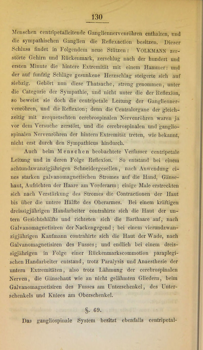 Menschen ccntripetullcitcndc Ganglienncrvcnrölircn enthalten, nnd die sjTnpathischen Ganglien die Reflexaction besitzen. Dieser Schluss findet in Polgendera neue Stützen: VOLKMANN zer- störte Gehirn und Rückenmark, zerschlug nach der hundert und ersten Minute die hintere Extremität mit einem Hammer: und der auf fünfzig Schläge gesunkene Herzschlag steigerte sich auf siebzig. Gehört nun diese Thatsache, streng genommen, unter die Categorie der Sympathie, und nicht unter die der Reflexion, so beweist sie doch die centripetale Leitung der Ganglienner- A^enröhren, und die Reflexion; denn die Centralorgane der gleich- zeitig mit zerquetschten cerebrospinalen Nervenröhren waren ja A’or dem Versuche zerstört, und die cerebrospinalen und ganglio- spinalen Nervenröhren der hintern Extremität treten, wie bekannt, nicht erst durch den Sympathicus hindurch. Auch beim Menschen beobachtete Verfasser centripetale Leitung und in deren Folge Reflexion. So entstand bei einem achtundzAvanzigjährigen Schneidergesellen, nach Anwendung ei- nes starken galvanomagnetischen Stromes auf die Hand, Gänse- haut, Aufrichten der Haare am Vorderarm; einige Male erstreckten sich nach Verstärkung des Stromes die Contractionen der Haut bis über die untere Hälfte des Oberannes, Bei einem kräftigen dreissigjährigen Handarbeiter contrahirte sich die Haut der un- tern Gesichtshälfte und richteten sich die Barthaare auf, nach Galvanomagnetisiren der Nackengegend; bei einem vierundzAvan- zigjähiigen Kaufmann contrahirte sich die Haut der Wade, nach Galvanomagnetisiren des Fusses; und endlich bei einem dreis- sigjährigen in Folge einer Rückenmarkscommotion paraplegi- schen Handarbeiter entstand, trotz Paralysis und Anaesthesie der untern Extremitäten, also trotz Lähmung der cerebrospinalen Nerven, die Gänsehaut wie an nicht gelähmten Gliedern, beim Galvanomagnetisiren des Fusses am Unterschenkel, des Unter- schenkels und Kniecs am Oberschenkel. §. 69. Das gangliospinale System besitzt ebenfalls centripctal-