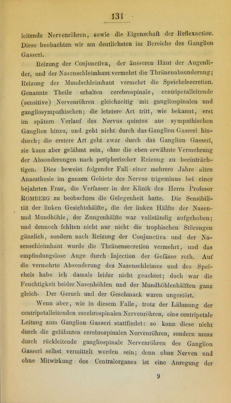 leitende Nervenröhrcn, sowie die Eigenscliaft der Rellexactiou. Diese beobacliten wir am deutlichsten im Bereiclie des Ganglion Gasscri. Reizung der Conjimctiva, der äusseren Haut der Augenli- der, und der Nascnschleimliaut vermehrt die Thränenabsonderung; Reizung der Mundschleimhaut vermehrt die Speichelsecretion. Genannte Theile erhalten cerebrospinale, centripetalleitende (sensitive) ^Nervenröhren gleichzeitig mit gangliospinalen und gangliosympathischen; die letztere Art tritt, wie bekannt, erst im spätem Verlauf des Nervus quintus aus sympathischen Ganglien hinzu, und geht nicht durch das Ganglion Gasseri hin- durch; die erstere Art geht zwar durch das Ganglion Gasseri, sie kann aber gelähmt sein, ohne die eben erwähnte Vermehrung der Absonderungen nach peripherischer Reizung zu beeinträch- tigen. Dies beweist folgender Fall einer mehrere Jahre alten Anaesthesie im ganzen Gebiete des Nervus trigeminus bei einer bejahrten Frau, die Verfasser in der Klinik des Herrn Profesor ROMBERG zu beobachten die Gelegenheit hatte. Die Sensibili- tät der linken Gesichtshälfte, die der linken Hälfte der Nasen- und Mundhöhle, der Zungenhälfte war vollständig aufgehoben; und dennoch fehlten nicht nur nicht die trophischen Störungen gänzlich, sondern nach Reizung der Conjunctiva und der Na- senschleimhaut wurde die Thränensecretion vermehrt, und das empfindungslose Auge durch Injcction der Gefässe roth. Auf die vermehrte Absonderung des Nasenschleimes und des Spei- chels habe ich damals leider nicht geachtet; doch war die Feuchtigkeit beider Nasenhöhlen und der Mundhöhlenhälften ganz gleich. Der Geruch und der Geschmack waren ungestört. Wenn aber, wie in diesem Falle, trotz der Lähmung der centripctalleitendcn cerebrospinalen Nervenröhren, eine centripetale Leitung zum Ganglion Gasseri stattfindet: so kann diese nicht durch die gelähmten cerebrospinalen Nervenröhren, sondern muss durch riickleitcnde gangliospinale Nervenröhreu des Ganglion Gasseri selbst vermittelt worden sein; denn ohne Nerven und ohne Mitwirkung des Ccntralorganes ist eine Anregung der 9
