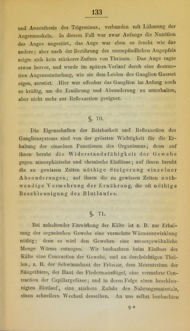 und Anacsthesie des Trigeminus, verbunden mit Lähmung der Augenmuskeln. In diesem Fall war zwar Anfangs die Nutrition des Auges ungestört, das Auge war eben so feucht wie das andere; aber nach der Berührung des unempfindlichen Augapfels zeigte sich kein stärkerer Zufluss von Thränen. Das Auge ragte etwas hervor, und wurde im spätem Verlauf durch eine destruc- tive Augenentzündung, wie sie dem Leiden des Ganglion Gasseri eigen, zerstört. Hier war offenbar das Ganglion im Anfang noch so kräftig, um die Ernährung und Absonderung zu unterhalten, aber nicht mehr zur Eeficxaction geeignet. §. 70. Die Eigenschaften der Reizbarkeit und Eeficxaction des Gangliensystems sind von der grössten Wichtigkeit für die Er- haltung der einzelnen Functionen des Organismus; denn auf ihnen beruht die Widerstandsfähigkeit der Gewebe gegen atmosphärische und chemische Einflüsse; auf ihnen beruht die zu gewissen Zeiten nöthige Steigerung einzelner Absonderungen; auf ihnen die zu gewissen Zeiten noth- wendige Vermehrung der Ernährung, die oft nöthige Beschleunigung des Blutlaufes. §. 71. Bei anhaltender Einwirkung der Kälte ist z. B. zur Erhal- tung der organischen Gewebe eine vermehrte Wärmeentwicklung nöthig; denn cs wird den Geweben eine aussergcwöhnliche Menge Wärme entzogen. Wir beobachten beim Einfluss der Kälte eine Contraction der Gewebe, und an durchsichtigen Thei- Icn, z. B. der Schwimmhaut der Frösciie, dem Älcsentcrium der Säugethiere, der Haut der Fledcrmausfiügel, eine vermehrte Con- tractioii der Capillargcfässe; und in deren Folge einen beschleu- nigten Blutlauf, eine stärkere Zufuhr des Nahrungsmaterials, einen schnellem Wechsel desselben. An uns selbst beobachten 9 *