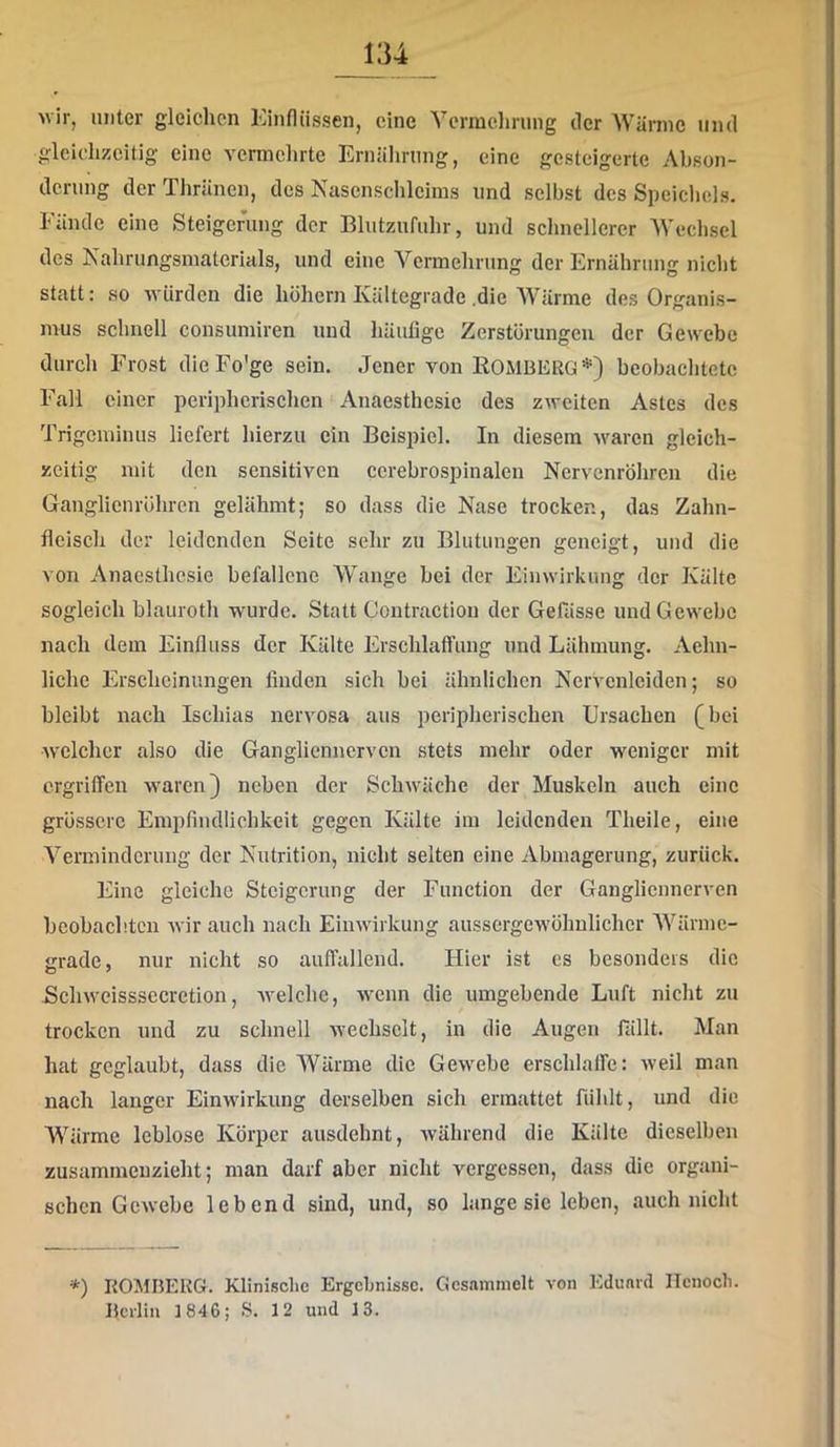 vir, unter gleichen Einflüssen, eine Ycrmehning der Wärme und gleichzeitig eine vermehrte Ernährung, eine gesteigerte Abson- derung der Thränen, des Nasenschleims und selbst des Speichels. Fände eine Steigerung der Blutzufuhr, und schnellerer Wechsel des Nahrungsmaterials, und eine Vermehrung der Ernährung nicht statt: so würden die höhern Kältegrade .die Wärme des Organis- mus schnell consumiren und häufige Zerstörungen der Gewebe durch Frost dieFo'ge sein. Jener von Romberg*) beobachtete Fall einer peripherischen Anaesthesic des zweiten Astes des Trigeminus liefert hierzu ein Beispiel. In diesem waren gleich- zeitig mit den sensitiven ccrebrospinalen Nervenröhren die Ganglien röhren gelähmt; so dass die Nase trocken, das Zahn- fleisch der leidenden Seite sehr zu Blutungen geneigt, und die von Anaesthesie befallene AVange bei der Einwirkung der Kälte sogleich blauroth wurde. Statt Contraction der Gefässe und Gewebe nach dem Einfluss der Kälte Erschlaffung und Lähmung. Aehn- liche Erscheinungen finden sich bei ähnlichen Nervenleiden; so bleibt nach Ischias nervosa aus peripherischen Ursachen (bei welcher also die Ganglienncrven stets mehr oder weniger mit ergriffen waren} neben der Schwäche der Muskeln auch eine grössere Empfindlichkeit gegen Kälte im leidenden Theile, eine A^erminderung der Nutrition, nicht selten eine Abmagerung, zurück. Eine gleiche Steigerung der Function der Ganglienncrven beobachten wir auch nach Einwirkung aussergewöhnlicher AA'^ärmc- irrade, nur nicht so auffallend. Hier ist cs besonders die Schwcisssecretion, welche, wenn die umgebende Luft nicht zu trocken und zu schnell wechselt, in die Augen fällt. Man hat geglaubt, dass die AVärme die Gewebe erschlaffe: weil man nach langer Einwirkung derselben sich ermattet fühlt, und die AVärme leblose Körper ausdehnt, Avährend die Kälte dieselben zusammeuzieht; man darf aber nicht vergessen, dass die organi- schen Gewebe lebend sind, und, so lange sic leben, auch nicht *) ROMBERG. Klinisclie Ergebnisse. Gesammelt von Eduard Ilcnocli.