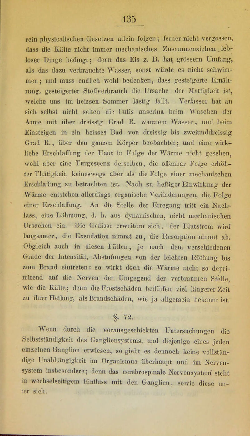 rein physiCHlischen Gesetzen allein folgen ; ferner niclit vergessen, dass die Kälte nicht immer mechanisches Zusammenzieheu .leb- loser Dinge bedingt; denn das Eis z. B. hat grössern Umfang, als das dazu verbrauchte Wasser, sonst würde es nicht schwim- men; und muss endlich wohl bedenken, dass gesteigerte Ernäh- rung, gesteigerter StolTverbrauch die Ursache der Mattigkeit ist, welche uns im heissen Sommer lästig fällt. Verfasser hat an sich selbst nicht selten die Cutis anserina beim Waschen der Arme mit über dreissig Grad E. warmem Wasser, und beim Einsteigeu in ein heisses Bad von dreissig bis zweiunddreissig Grad K., über den ganzen Körper beobachtet; imd eine wirk- liche Erschlaffung der Haut in Folge der Wärme nicht gesehen, wohl aber eine Turgescenz derselben, die offenbar Folge erhöh- ter Thätigkeit, keineswegs aber als die Folge einer mechanischen Erschlaflüng zu betrachten ist. Nach zu heftiger Einwirkung der Wärme entstehen allerdings organische Veränderungen, die Folge einer Ei-schlaffimg. An die Stelle der Erregung tritt ein Nach- lass, eine Lähmung, d. h. aus dynamischen, nicht mechanischen Ursachen ein. Die Gefässc erweitern sich, der Blutstrom wird langsamer, die Exsudation nimmt zu, die Resorption nimmt ab. Obgleich auch in diesen Fällen, je nach dem verschiedenen Grade der Intensität, Abstufungen von der leichten R-öthung bi.s zum Brand eintreten: so wirkt doch die Wärme nicht so depri- mirend auf die Nerven der Umgegend der verbrannten Stelle, wie die Kälte; denn die Frostschäden bedürfen viel längerer Zeit zu ihrer Heilung, als Brandschäden, wie ja allgemein bekannt ist. 72. Wenn durch die vorausgeschickten Untersuchungen die Selbstständigkeit des Gangliensystems, und diejenige eines jeden einzelnen Ganglion erwiesen, so giebt es dennoch keine vollstän- dige Unabhängigkeit im Organismus überhaupt und iin Nerven- .system insbesondere; denn das ccrcbrospinalc Nervensystem'steht in wechselseitigem Lintluss mit den Ganglien, sowie diese un- ter sich.