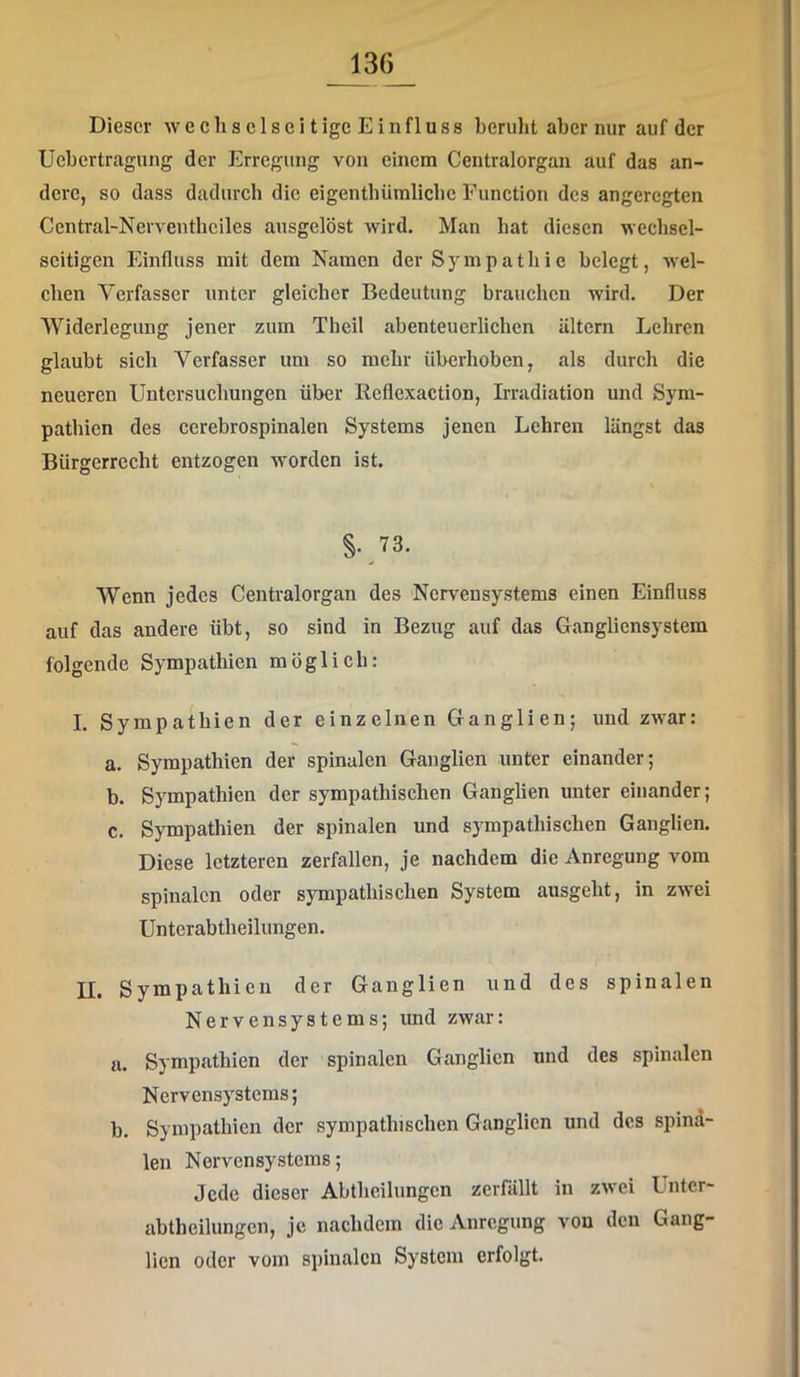 Dieser w e c li s c 1 s c i t ige E i n fl u ss beruht aber nur auf der Uebertragung der Erregung von einem Centralorgan auf das an- dere, so dass dadurch die eigentbümlicbc Function des angeregten Central-Nerventliciles aiisgelöst wird. Man hat diesen wechsel- seitigen Einfluss mit dem Namen der Sympathie belegt, wel- chen Verfasser unter gleicher Bedeutung brauchen wird. Der Widerlegung jener zum Theil abenteuerlichen altern Lehren glaubt sich Verfasser um so mehr iiberhoben, als durch die neueren Untersuchungen über Reflexaction, Irradiation und Sym- pathien des cerebrospinalen Systems jenen Lehren längst das Bürgerrecht entzogen worden ist. §.73. Wenn jedes Centralorgan des Nervensystems einen Einfluss auf das andere übt, so sind in Bezug auf das Gangliensystem folgende Sympathien möglich: I. Sympathien der einzelnen Ganglien; und zwar: a. Sympathien der spinalen Ganglien unter einander; b. Sympathien der sympathischen Ganglien unter einander; c. Sympathien der spinalen und sympathischen Ganglien. Diese letzteren zerfallen, je nachdem die Anregung vom spinalen oder sympathischen System ausgeht, in zwei Untcrabtheilungen. II. Sympathien der Ganglien und des spinalen Nervensystems; und zwar: a. Sympathien der spinalen Ganglien und des spinalen Nervensystems; b. Sympathien der sympathischen Ganglien und des spind- len Nervensystems; Jede dieser Abtheilungen zerfällt in zwei Untcr- abtheilungen, je nachdem die Anregung von den Gang- lien oder vom spinalen System erfolgt.