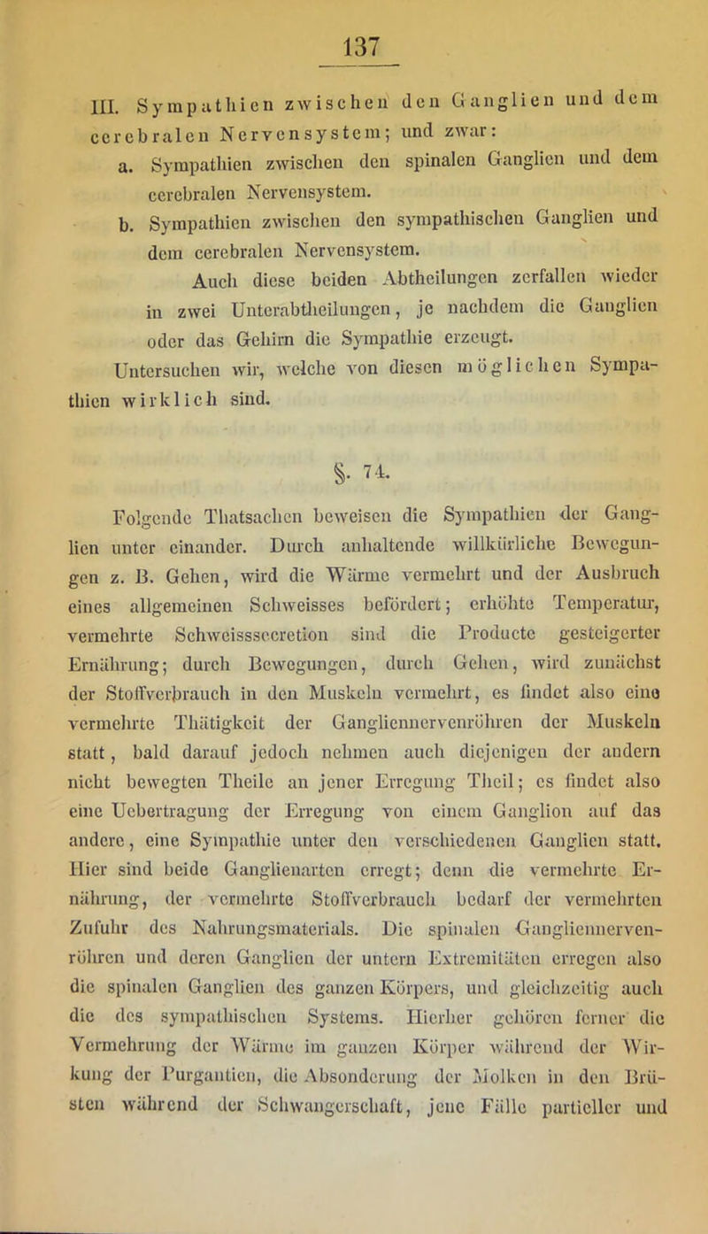 III. Sympathien zwischen den Ganglien und dem cerebralen Nervensystem; und zwar: a. Sympathien zwischen den spinalen Ganglien und dem cerebralen Nervensystem. b. Sympathien zwischen den sympathischen Ganglien und dem cerebralen Nervensystem. Auch diese beiden Abtheilungen zerfallen wieder in zwei Untcrabtlieilungcn, je nachdem die Ganglien oder das Gehirn die Sympathie erzeugt. Untersuchen wir, welche von diesen möglichen Sympa- thien wirklich sind. S- 74. Folgende Thatsachen beweisen die Sympathien <lcr Gang- lien unter einander. Dmch anhaltende willkürliche Bewegun- gen z. B. Gehen, wird die Wärme vermehrt und der Ausbruch eines allgemeinen Schweisses befördert; erhöhte Temperatur, vermehrte Schwcisssccretion sind die Productc gesteigerter Ernährung; durch Bewegungen, durch Gehen, wird zunächst der Stoffverbrauch in den Muskeln vermehrt, cs lindet also eine vermehrte Thätigkcit der Ganglicnncrvenröhren der Muskeln statt, bald darauf jedoch nehmen auch diejenigen der andern nicht bewegten Theile an jener Erregung Thcil; cs findet also eine Uebertragung der Erregung von einem Ganglion auf das andere, eine Sympathie unter den verschiedenen Ganglien statt. Hier sind beide Ganglienartcn erregt; denn die vermehrte Er- nährung, der vermehrte Stoffverbrauch bedarf der vermehrten Zufuhr des Nahrungsmaterials. Die spinalen Gangliennerven- röhren und deren Ganglien der untern Extremitäten erregen also die spinalen Ganglien des ganzen Körpers, und gleichzeitig auch die des sympathischen Systems. Hierher gehören ferner die Vermehrung der Wärme im ganzen Körper während der Wir- kung der rurgantien, die Absonderung der Molken in den Brü- sten während der Schwangerschaft, jene Fälle partieller und