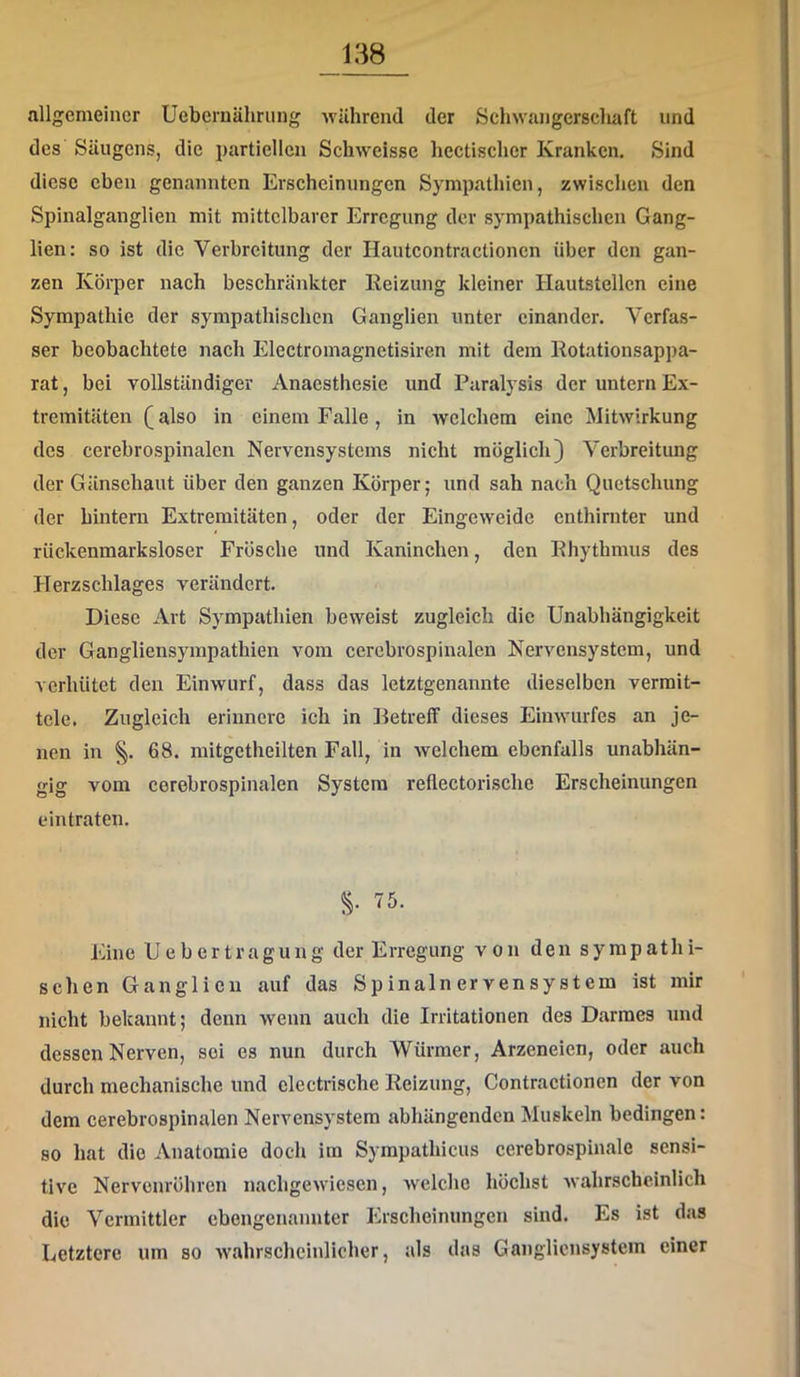 allgemeiner Uebcruälirung -wUhrend der Schwangerschaft und des Säugens, die partiellen Schweisse hectischcr Kranken. Sind diese eben genannten Erscheinungen Sympathien, zwischen den Spinalganglien mit mittelbarer Erregung der sympathischen Gang- lien: so ist die Verbreitung der Hautcontractionen über den gan- zen Körper nach beschränkter Reizung kleiner Hautstellen eine Sympathie der sympathischen Ganglien unter einander. Verfas- ser beobachtete nach Electromagnetisiren mit dem Rotationsappa- rat , bei vollständiger Anaesthesie und Paralysis der untern Ex- tremitäten (also in einem Falle, in welchem eine Mitwirkung des cerebrospinalen Nervensystems nicht möglich) Verbreitung der Gänsehaut über den ganzen Körper; und sah nach Quetschung der hintern Extremitäten, oder der Eingeweide enthirnter und rückenmarksloser Frösche und Kaninchen, den Rhythmus des Herzschlages verändert. Diese Art Sympathien beweist zugleich die Unabhängigkeit der Gangliensympathien vom cercbrospinalen Nervensystem, und verhütet den Einwurf, dass das letztgenannte dieselben vermit- tele. Zugleich erinnere ich in Betreff dieses Einwurfes an je- nen in §. 68. mitgetheilten Fall, in welchem ebenfalls unabhän- gig vom cerebrospinalen System reflectorische Erscheinungen eintraten. S- 75. Eine Uebertragung der Erregung von den sympathi- schen Ganglien auf das Spinalnervensystem ist mir nicht bekannt; denn wenn auch die Irritationen des Darmes und dessen Nerven, sei es nun durch Würmer, Arzeneien, oder auch durch mechanische und clectrische Reizung, Contractionen der von dem cerebrospinalen Nervensystem abhängenden Muskeln bedingen: so hat die Anatomie doch im Sympathicus cerebrospinale sensi- tive Nervenröhren nachgewiesen, welche höchst Avahrscheinlich die Vermittler ebengenannter Erscheinungen sind. Es ist das Letztere um so Avahrschcinlicher, als das Ganglicnsystem einer