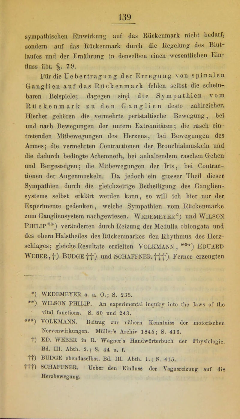 sympathischen Einwirkung auf das Kückeiimark nicht bedarf, sondern auf das liiickenniark durch die llcgelung des Blut- laufes und der Ernährung in denselben einen wesentlichen Ein- fluss übt. §. 79. Für dieUebertragung der Erregung von spinalen Ganglien auf das Rückenmark fehlen selbst die schein- baren Beispiele; dagegen sind die Sympathien vom Rückenmark zu den Ganglien desto zahlreicher. Hierher gehören die vermehrte peristaltische Bewegung, bei und nach Bewegungen der untern Extremitäten; die rasch ein- tretenden Mitbewegungen des Herzens, bei Bewegungen des Armes; die vermehrten Contractionen der Bronchialmuskeln und die dadui-ch bedingte Athemnoth, bei anhaltendem raschen Gehen und Bergesteigen; die Mitbewegungen der Iris, bei Contrac- tionen der Augenmuskeln. Da jedoch ein grosser Theil dieser Sympathien durch die gleichzeitige Betheiligung des Ganglien- systems selbst erklärt werden kann, so will ich hier nur der Experimente gedenken, welche Sympathien vom Rückenmarke zum Gangliensystera nachgewiesen. WedemEYER*) und WlL.SON Philip**} veränderten durch Reizung der Medulla oblongata und des obern Halstheiles des Rückenmarkes den Rhythmus des Herz- schlages ; gleiche Resultate erzielten VOLKMANN , ***} EDUARD Weber,f} BUDGEff) und Schaffner.fff} Ferner erzeugten *) WEDEMEYER a. a. 0.; 8. 235. WILSON PHILIP. An experimental inquiry into the laws of the vital functions. 8. 80 und 243. ***) VOLKMANN. Beitrag zur nithern Kenntniss der motorischen Nervenwirkungen. Müller’s Archiv 1846; 8. 416. t) ED. WEBER in K. Wagner’a Handwörterhuch der Physiologie. Bd. III. Ahth. 2.; 8. 44 u. f. tt) BUDGE ebendaselbst. Bd. III. Abth. 1.; 8. 415. ttt) SCHAFl'NER. Ueber den Einduss der Vagusreizung auf die Herzbewegung.