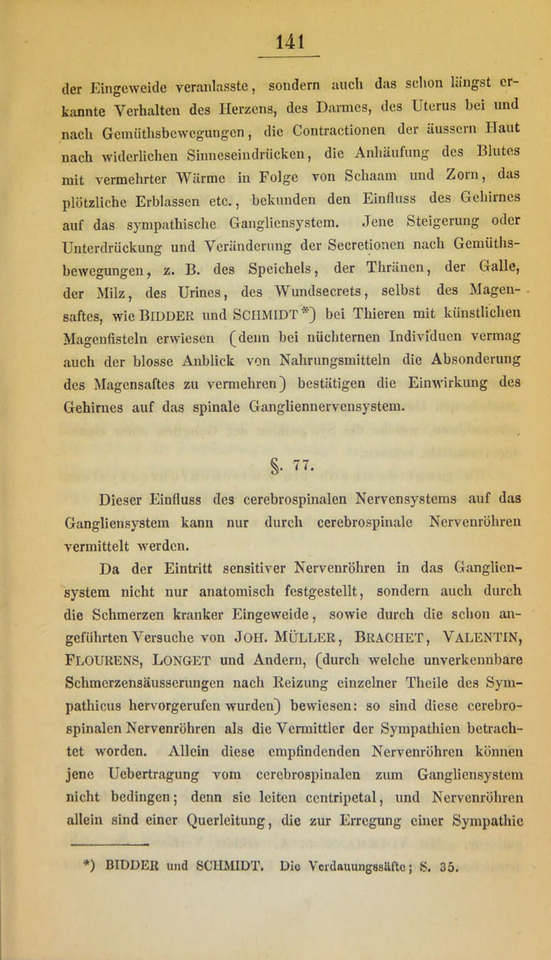 der Kingewcide veraidasstc, sondern auch das schon langst er- kannte Verhalten des Herzens, des Darmes, des Uterus bei und nach Gcinüthsbewcgungcn, die Contractionen der äusscin Haut nach widerlichen Sinneseindriieken, die Anhäufung des Blutes mit vermehrter Wärme in Folge von Schaam und Zorn, das plötzliche Erblassen etc., bekunden den Einfluss des Gehirnes auf das sympathische Gangliensystem. Jene Steigerung oder Unterdrückung und Veränderung der Secretionen nach Gemüths- bewegungen, z. B. des Speichels, der Thränen, der Galle, der Milz, des Urines, des Wundsecrets, selbst des Magen- saftes, wie Bidder und SCHMIDT bei Thieren mit künstlichen Magenfisteln erwiesen (denn bei nüchternen Individuen vermag auch der blosse Anblick von Nahrungsmitteln die Absonderung des Magensaftes zu vermehren) bestätigen die Einwirkung des Gehirnes auf das spinale Gangliennervensystem. §• 77. Dieser Einfluss des cerebrospinalen Nervensystems auf das Gangliensystem kann nur durch cerebrospinale Nervenröhren vermittelt werden. Da der Eintritt sensitiver Nervenröhren in das Ganglien- system nicht nur anatomisch festgestellt, sondern auch durch die Schmerzen kranker Eingeweide, sowie durch die schon an- geführten Versuche von JoH. Müller, Brächet, Valentin, FlOURENS, LONGET und Andern, (durch welche unverkennbare Schmerzensäusserungen nach Reizung einzelner Theile des Sym- pathicus hervorgerufen wurden) bewiesen: so sind diese cerebro- spinalcn Nervenröhren als die Vermittler der Sympathien betrach- tet worden. Allein diese empfindenden Nervenröhren können jene Uebertragung vom cerebrospinalen zum Gangliensystem nicht bedingen; denn sie leiten centripetal, und Nervenröhren allein sind einer Querleitung, die zur Erregung einer Sympathie *) BIDDER und SCHMIDT, Die VordauungssUftc; S. 35.