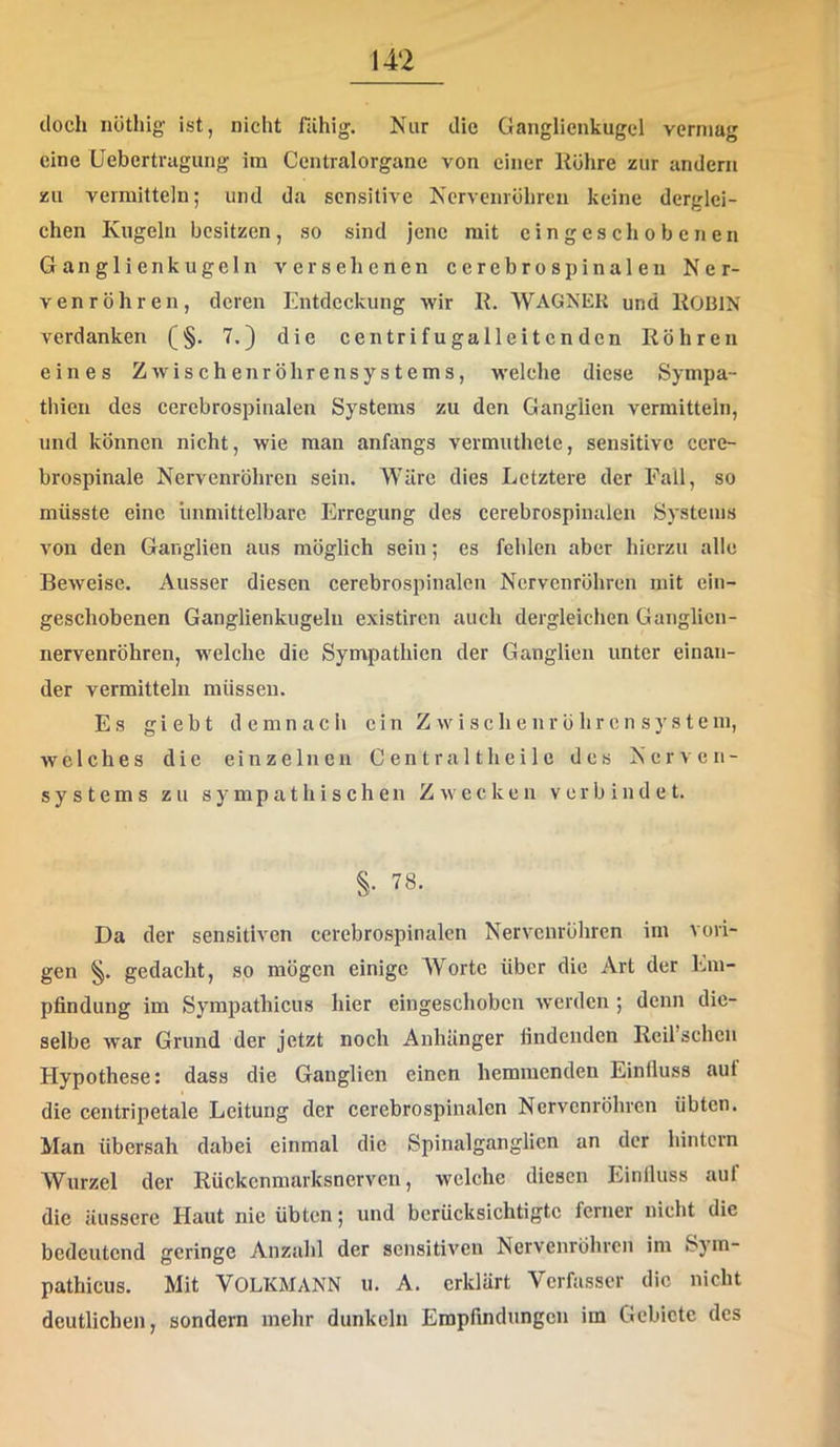 doch nötliig ist, nicht fähig. Nur die Ganglienkugcl vermag eine Uebertragung ira Centralorgane von einer Ilöhre zur andern zu vermitteln; und da sensitive Ncrveinöhren keine derglei- chen Kugeln besitzen, so sind jene mit eingeschobenen Ganglienkugeln versehenen cerebrospinalen Ner- venröhren, deren Entdeckung wir IE WAGNER und liOBlN verdanken (§. 7.} die centrifugalleitenden Röhren eines ZAvischenröhrensystems, welche diese Sympa- thien des cerebrospinalen Systems zu den Ganglien vermitteln, und können nicht, wie man anfangs vermuthete, sensitive cere- brospinale Nervenröhren sein. Wäre dies Letztere der Fall, so müsste eine immittelbarc Erregung des cerebrospinalen Systems von den Ganglien aus möglich sein; es fehlen aber hierzu alle Beweise. Ausser diesen cerebrospinalcn Nervenröhren mit ein- geschobenen Ganglienkugelu existiren auch dergleichen Ganglicn- nervenröhren, welche die Sympathien der Ganglien unter einan- der vermitteln müssen. Es giebt demnach ein Z w i s c h e nr ö hr c n sy s t e m, welches die einzelnen Centr alt heile des Nerven- systems zu sympathischen Zwecken verbindet. §. 78. Da der sensitiven cerebrospinalcn Nervenröhren im vori- gen §. gedacht, so mögen einige Worte über die Art der Em- pfindung im Syrapathicus hier eingeschoben Averden ; denn die- selbe war Grund der jetzt noch Anhänger findenden Reil sehen Hypothese: dass die Ganglien einen hemmenden Einlluss aut die centripetale Leitung der cerebrospinalcn Nervenröhven übten. Man übersah dabei einmal die Spinalganglicn an der hintern Wurzel der Rückenmarksnerven, welche diesen Einlluss auf die äussere Haut nie übten; und berücksichtigte ferner nicht die bedeutend geringe Anzahl der sensitiven Nervenröhren im Sjm- pathicus. Mit VOLKMANN u. A. erklärt Verfasser die nicht deutlichen, sondern mehr dunkeln Empfindungen im Gebiete des