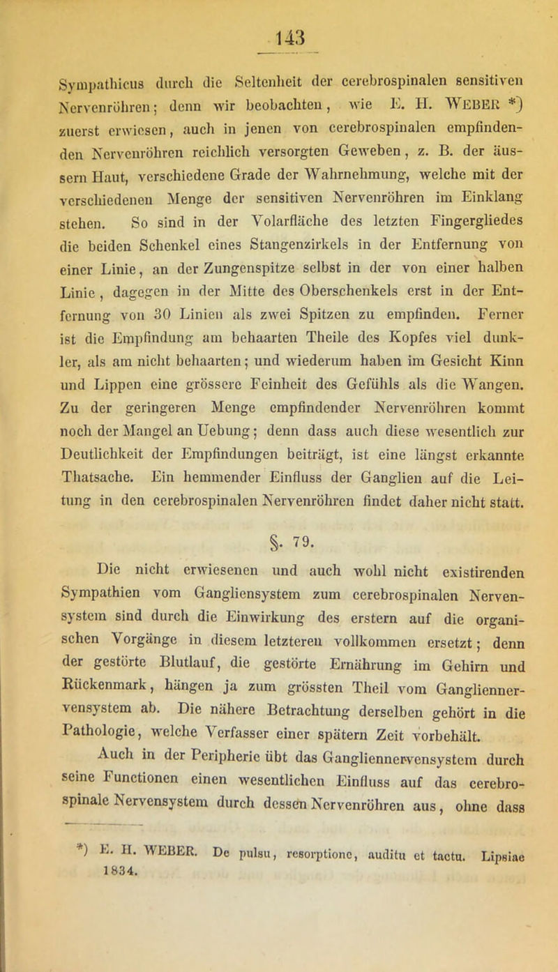 Svinp-'ithicus durch die Seltenheit der eerebrospinalen sensitiven Nervenrohren; denn wir beobachten, wie K. H. WEBER*} zuerst erwiesen, aucli in jenen von eerebrospinalen empfinden- den Nervenröhren reichlich versorgten Geweben, z. B. der üus- sern Haut, verschiedene Grade der Wahrnehmung, welche mit der verschiedenen Menge der sensitiven Nervenröhren im Einklang stehen. So sind in der Volarfläche des letzten Fingergliedes die beiden Schenkel eines Stangenzirkels in der Entfernung von einer Linie, an der Zungenspitze selbst in der von einer halben Linie , dagegen in der Mitte des Oberschenkels erst in der Ent- fernung von 30 Linien als zwei Spitzen zu empfinden. Ferner ist die Empfindung am behaarten Theile des Kopfes viel dunk- ler, als am nicht behaarten; und wiederum haben im Gesicht Kinn und Lippen eine grössere Feinheit des Gefühls als die Wangen. Zu der geringeren Menge empfindender Nervenröliren kommt noch der Mangel an Hebung; denn dass auch diese wesentlich zur Deutlichkeit der Empfindungen beiträgt, ist eine längst erkannte Thatsache. Ein hemmender Einfluss der Ganglien auf die Lei- tung in den eerebrospinalen Nervenröhren findet daher nicht statt. §. 79. Die nicht erwiesenen und auch wohl nicht existirenden Sympathien vom Gangliensystem zum eerebrospinalen Nerven- system sind durch die Einwirkung des erstem auf die organi- schen Vorgänge in diesem letzteren vollkommen ersetzt; denn der gestörte Blutlauf, die gestörte Ernährung im Gehirn und Rückenmark, hängen ja zum grössten Theil vom Ganglienner- vensystem ab. Die nähere Betrachtung derselben gehört in die Pathologie, welche Verfasser einer spätem Zeit vorbehält. Auch in der Peripherie übt das Gangliennervcnsystcm durch seine Functionen einen wesentlichen Einfluss auf das cerebro- spinale Nervensystem durch dessen Nervenröhren aus, olme dass *) E. II. WEBER. De pulsu, resorptionc, auclitu et tactu. Lipsiae 1834.
