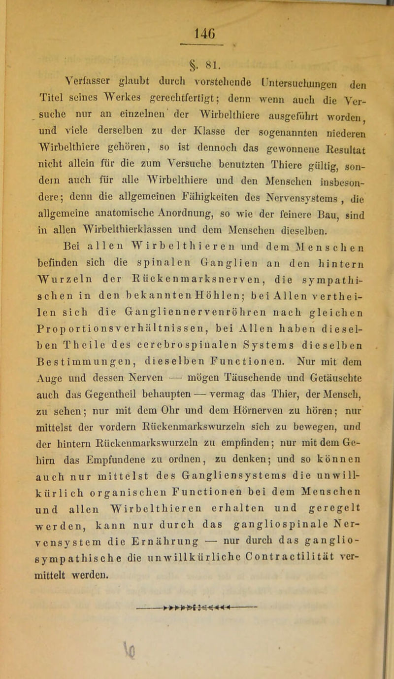 «1- Verfasser glaubt durch vorstehende Ihitersuclumgen dcFi Titel seines Werkes gerechtfertigt; denn wenn auch die Ver- suche nur an einzelnen' der Wirbelthiere ausgefiihrt worden, und viele derselben zu der Klasse der sogenannten niederen Wirbelthiere gehören, so ist dennoch das gewonnene Resultat nicht allein für die zum Versuche benutzten Thicre gültig, son- dern auch für alle AVirbelthiere und den Menschen insbeson- dere; denn die allgemeinen Fähigkeiten des Nervensystems, die allgemeine anatomische Anordnung, so wie der feinere Bau, sind in allen Wirbelthierklassen und dem Menschen dieselben. Bei allen W i r b e 11 h i e r e n und dem Menschen befinden sich die spinalen Ganglien an den hintern Wurzeln der Rückenmarksnerven , die sympathi- schen in den bekannten Höh len; beiAllenvert hei- len sich die Gangliennervenröhren nach gleichen ProportionsverhUltnissen, bei Allen haben diesel- ben Theile des cerebrospinalen Systems dieselben Bestimmungen, dieselben Functionen. Nur mit dem Auge und dessen Nerven — mögen Täuschende und Getäuschte auch das Gegentheil behaupten — vermag das Thier, der Mensch, zu sehen; nur mit dem Ohr und dem Hörnerven zu hören; nur mittelst der vordem Riiekenmarkswurzeln sich zu bewegen, und der hintern Rückenmarkswurzeln zu empfinden; nur mit dem Ge- hirn das Empfundene zu ordnen, zu denken; und so können aueh nur mittelst des Gangliensystems die unwill- kürlich organischen Functionen bei dem Menschen und allen Wir be 1 thie r en erhalten und geregelt werden, kann nur durch das gangliospinale Ner- vensystem die Ernährung — nur durch das ganglio- sympathische die unwillkürliche Contractilität ver- mittelt werden. w w W W# ^ W W ^1 -J •sj ^ ^ ^