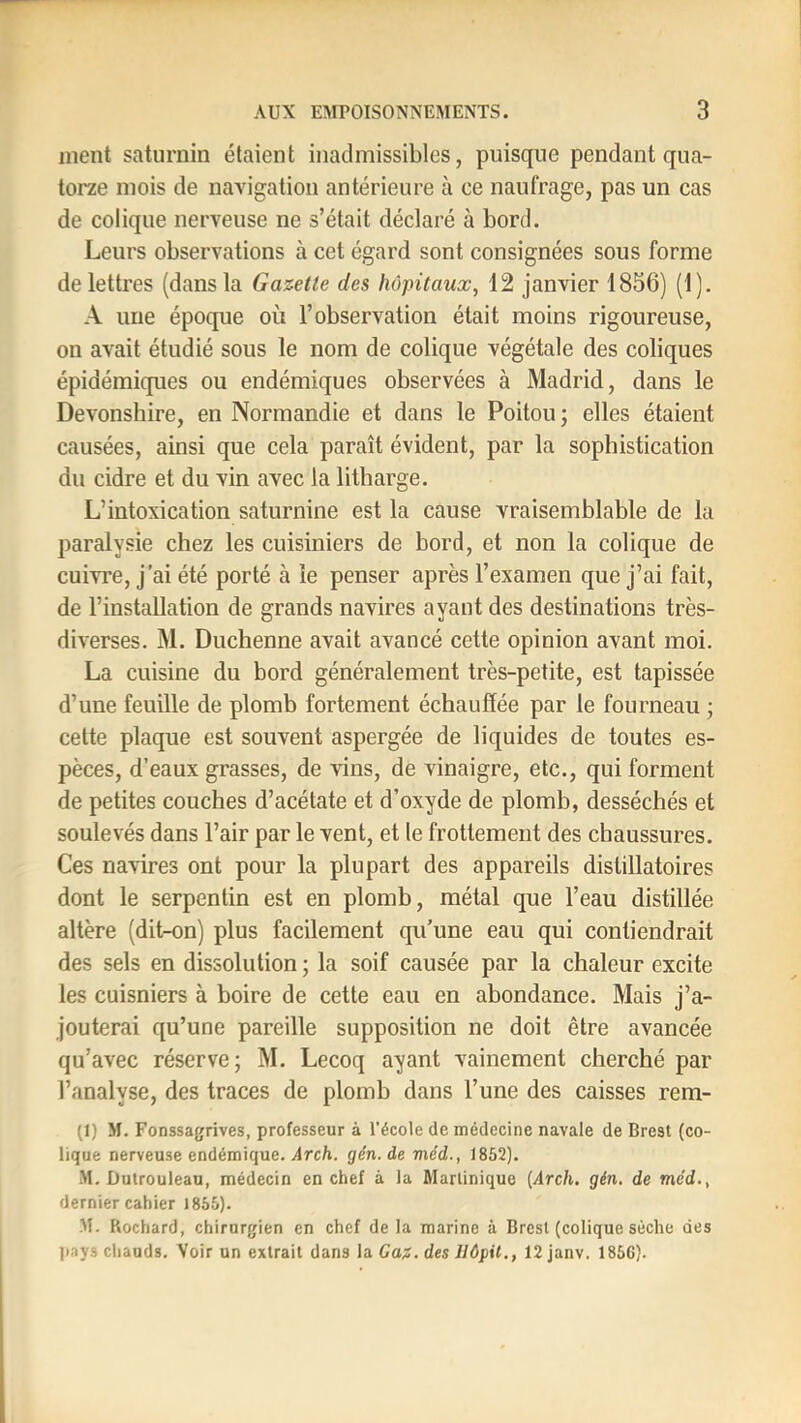 ment saturnin étaient inadmissibles, puisque pendant qua- torze mois de navigation antérieure à ce naufrage, pas un cas de colique nerveuse ne s’était déclaré à bord. Leurs observations à cet égard sont consignées sous forme de lettres (dans la Gazette des hôpitaux, 12 janvier 1856) (1). A une époque où l’observation était moins rigoureuse, on avait étudié sous le nom de colique végétale des coliques épidémiques ou endémiques observées à Madrid, dans le Devonshire, en Normandie et dans le Poitou; elles étaient causées, ainsi que cela paraît évident, par la sophistication du cidre et du vin avec la litbarge. L’intoxication saturnine est la cause vraisemblable de lu paralysie chez les cuisiniers de bord, et non la colique de cuivre, j’ai été porté à le penser après l’examen que j’ai fait, de l’installation de grands navires ayant des destinations très- diverses. M. Duchenne avait avancé cette opinion avant moi. La cuisine du bord généralement très-petite, est tapissée d’une feuille de plomb fortement échauffée par le fourneau ; cette plaque est souvent aspergée de liquides de toutes es- pèces, d’eaux grasses, de vins, de vinaigre, etc., qui forment de petites couches d’acétate et d’oxyde de plomb, desséchés et soulevés dans l’air par le vent, et le frottement des chaussures. Ces navires ont pour la plupart des appareils distillatoires dont le serpentin est en plomb, métal que l’eau distillée altère (dit-on) plus facilement qu’une eau qui contiendrait des sels en dissolution ; la soif causée par la chaleur excite les cuisniers à boire de cette eau en abondance. Mais j’a- jouterai qu’une pareille supposition ne doit être avancée qu’avec réserve; M. Lecoq ayant vainement cherché par l’analyse, des traces de plomb dans l’une des caisses rem- (1) M. Fonssagrives, professeur à l’école de médecine navale de Brest (co- lique nerveuse endémique. Arch. gén.de méd., 1852). M. Dutroulean, médecin en chef à la Martinique {Arch. gin. de méd., dernier cahier 1865). M. Rochard, chirurgien en chef de la marine à Brest (colique sèche des pays chauds. Voir un extrait dans la Gaz. des llôpil., 12 janv. 1866).