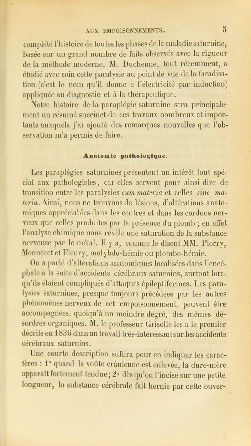 complété l’histoire de tontes les phases de la maladie saturnine, basée sur un grand nombre de faits observés avec la rigueur de la méthode moderne. M. Duchenne, tout récemment, a étudié avec soin cette paralysie au point de vue de la faradisa- tion (c’est le nom qu’il donne à l’électricité par induction) appliquée au diagnostic et à la thérapeutique. ÎVotre histoire de la paraplégie saturnine sera principale- ment un résumé succinct de ces travaux nombreux et impor- tants auxquels j’ai ajouté des remarques nouvelles que l’ob- servation m’a permis de faire. Anatomie patholog^ique. Les paraplégies saturnines présentent un intérêt tout spé- cial aux pathologistes, car elles servent pour ainsi dire de transition entre les paralysies cum materia et celles sine ma- teria. Ainsi, nous ne trouvons de lésions, d’altérations anato- miques appréciables dans les centres et dans les cordons ner- veux que celles produites par la présence du plomb ; en effet l’analyse chimique nous révèle une saturation de la substance nerveuse par le métal, 11 y a, comme le disent MM. Piorry, Monneretet Fleury, molybdo-hémie ou plombo-hémie. On a parlé d’altérations anatomiques localisées dans l’encé- phale à la suite d’accidents cérébraux saturnins, surtout lors- qu’ils étaient compliqués d’attaques épileptiformes. Les para- lysies saturnines, presque toujours précédées par les autres phénomènes nerveux de cet empoisonnement, peuvent être accompagnées, quoiqu’à un moindre degré, des mêmes dé- sordres organiques. M. le professeur Grisolle les a le premier décrits en 1836 dans un travail très-intéressantsur les accidents cérébraux saturnins. Lne courte description suffira pour en indiquer les carac- tères : 1“ quand la voûte crânienne est enlevée, la dure-mère apparaît fortement tendue; 2« dès qu’on l’incise sur une petite longueur, la substance cérébrale fait hernie par cette ouver-