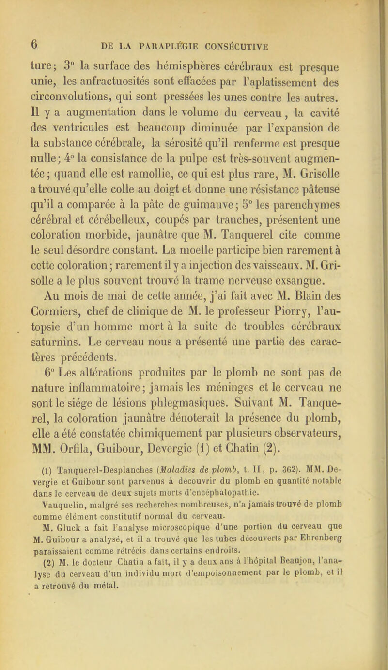 ture ; 3“ la surface des hémisphères cérébraux est presque unie, les anfractuosités sont effacées par l’aplatissement des circonvolutions, qui sont pressées les unes contre les autres. Il y a augmentation dans le volume du cerveau, la cavité des ventricules est beaucoup diminuée par l’expansion de la substance cérébrale, la sérosité qu’il renferme est presque nulle; 4“ la consistance de la pulpe est très-souvent augmen- tée; quand elle est ramollie, ce qui est plus rare, M. Grisolle a trouvé qu’elle colle au doigt et donne une résistance pâteuse qu’il a comparée à la pâte de guimauve; 5° les parenchymes cérébral et cérébelleux, coupés par tranches, présentent une coloration morbide, jaunâtre que M. Tanquerel cite comme le seul désordre constant. La moelle participe bien rarement à cette coloration ; rarement il y a injection des vaisseaux. M. Gri- solle a le plus souvent trouvé la trame nerveuse exsangue. Au mois de mai de cette année, j’ai fait avec M. Blain des Cormiers, chef de clinique de M. le professeur Piorry, l’au- topsie d’un homme mort à la suite de troubles cérébraux saturnins. Le cerveau nous a présenté une partie des carac- tères précédents. 6 Les altérations produites par le plomb ne sont pas de nature inflammatoire ; jamais les méninges et le cerveau ne sont le siège de lésions pblegmasiques. Suivant M. Tanque- rel, la coloration jaunâtre dénoterait la présence du plomb, elle a été constatée chimiquement par plusieurs observateurs, MM. Orflla, Guibour, Devergie (1) et Cbatin (2). (1) Tanquerel-Desplanches {Maladies de plomb, t. II, p. 3C2). MM. De- vergie et Guibour sont parvenus à découvrir du plomb en quantité notable dans le cerveau de deux sujets morts d’encéphalopathie. Vauquelin, malgré ses recherches nombreuses, n’a jamais trouvé de plomb comme élément constitutif normal du cerveau- M. Gluck a fait l’analyse microscopique d’une portion du cerveau que M. Guibour a analysé, et il a trouvé que les tubes découverts par Ehrenberg paraissaient comme rétrécis dans certains endroits. (2) M. le docteur Chatin a fait, il y a deux ans à l’hôpital Beaujon, l'ana- lyse du cerveau d’un individu mort d’empoisonnement par le plomb, et il a retrouvé du métal.