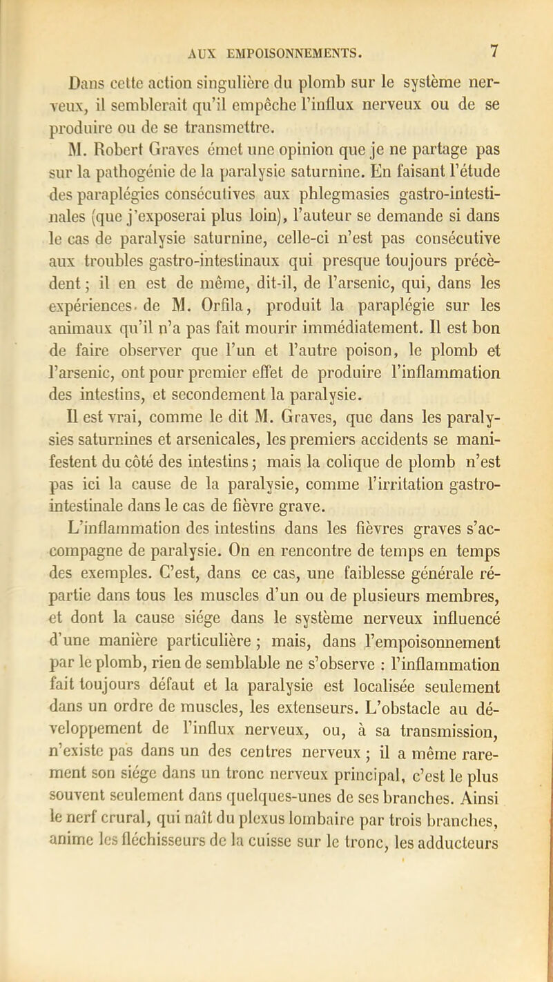 Dans celte action singulière du plomb sur le système ner- veux, il semblerait qu’il empêche l’inllux nerveux ou de se produire ou de se transmettre. M. Robert Graves émet une opinion que je ne partage pas sur la pathogénie de la paralysie saturnine. En faisant l’étude des paraplégies consécutives aux phlegmasies gastro-intesti- nales (que j’exposerai plus loin), l’auteur se demande si dans le cas de paralysie saturnine, celle-ci n’est pas consécutive aux troubles gastro-intestinaux qui presque toujours précè- dent ; il en est de même, dit-il, de l’arsenic, qui, dans les expériences, de M. Orfila, produit la paraplégie sur les animaux qu’il n’a pas fait mourir immédiatement. Il est bon de faire observer que l’un et l’autre poison, le plomb et l’arsenic, ont pour premier effet de produire l’inflammation des intestins, et secondement la paralysie. Il est vrai, comme le dit M. Graves, que dans les paraly- sies saturnines et arsenicales, les premiers accidents se mani- festent du côté des intestins ; mais la colique de plomb n’est pas ici la cause de la paralysie, comme l’irritation gastro- intestinale dans le cas de fièvre grave. L’inflammation des intestins dans les fièvres graves s’ac- compagne de paralysie. On en rencontre de temps en temps des exemples. C’est, dans ce cas, une faiblesse générale ré- partie dans tous les muscles d’un ou de plusieurs membres, et dont la cause siège dans le système nerveux influencé d’une manière particulière ; mais, dans l’empoisonnement par le plomb, rien de semblable ne s’observe : l’inflammation fait toujours défaut et la paralysie est localisée seulement dans un ordre de muscles, les extenseurs. L’obstacle au dé- veloppement de l’influx nerveux, ou, à sa transmission, n’existe pas dans un des centres nerveux ; il a même rare- ment son siège dans un tronc nerveux principal, c’est le plus souvent seulement dans quelques-unes de ses branches. Ainsi le nerf crural, qui naît du plexus lombaire par trois branches, anime les fléchisseurs de la cuisse sur le tronc, les adducteurs