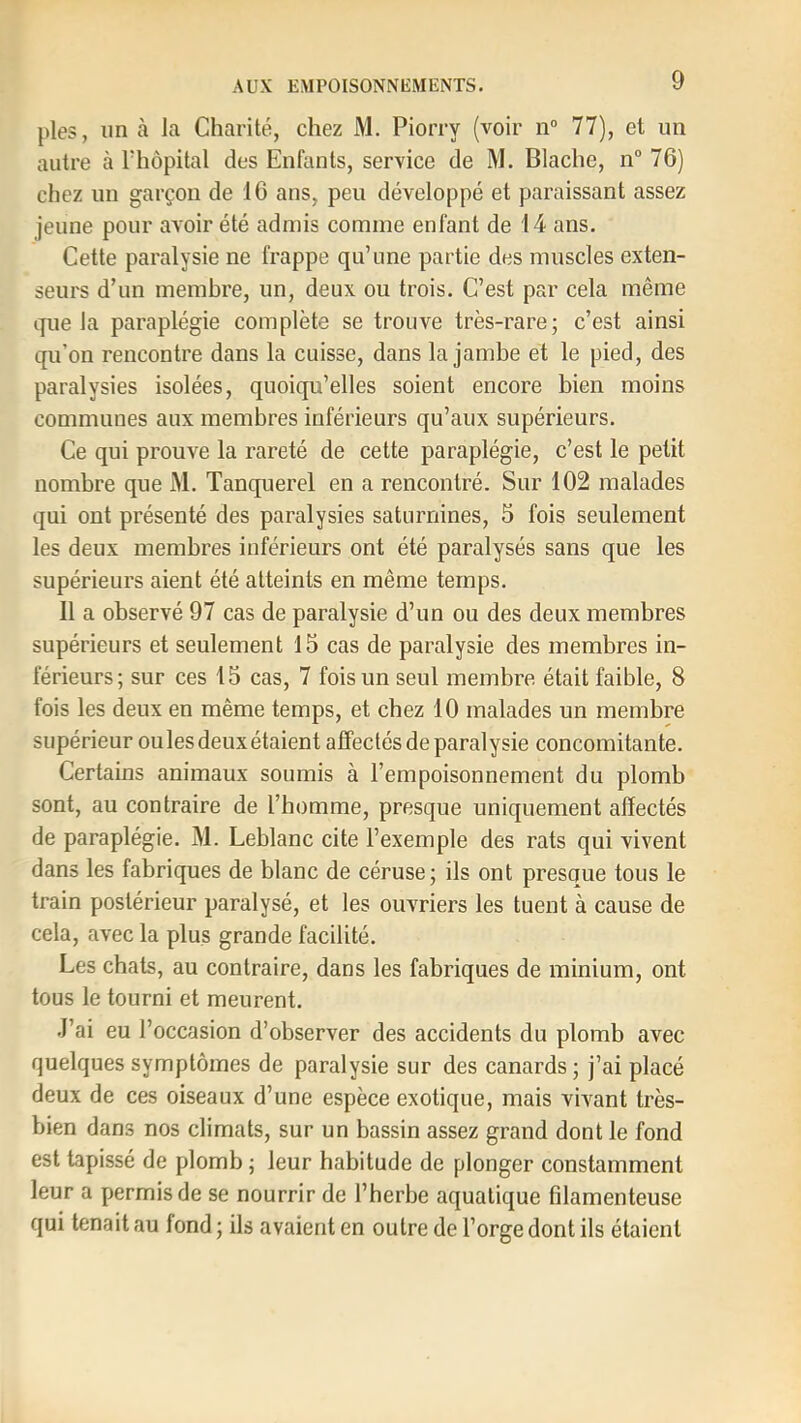 pies, un à la Charité, chez M. Piorry (voir n° 77), et un autre à l'hôpital des Enfants, service de M. Blache, n° 76) chez un garçon de 16 ans, peu développé et paraissant assez jeune pour avoir été admis comme enfant de 14 ans. Cette paralysie ne frappe qu’une partie des muscles exten- seurs d’un membre, un, deux ou trois. C’est par cela même que la paraplégie complète se trouve très-rare; c’est ainsi qu’on rencontre dans la cuisse, dans la jambe et le pied, des paralysies isolées, quoiqu’elles soient encore bien moins communes aux membres inférieurs qu’aux supérieurs. Ce qui prouve la rareté de cette paraplégie, c’est le petit nombre que M. Tanquerel en a rencontré. Sur 102 malades qui ont présenté des paralysies saturnines, 5 fois seulement les deux membres inférieurs ont été paralysés sans que les supérieurs aient été atteints en même temps. 11 a observé 97 cas de paralysie d’un ou des deux membres supérieurs et seulement 15 cas de paralysie des membres in- férieurs; sur ces 15 cas, 7 fois un seul membre était faible, 8 fois les deux en même temps, et chez 10 malades un membre supérieur ouïes deux étaient affectés de paralysie concomitante. Certains animaux soumis à l’empoisonnement du plomb sont, au contraire de l’homme, presque uniquement affectés de paraplégie. M. Leblanc cite l’exemple des rats qui vivent dans les fabriques de blanc de céruse; ils ont presoue tous le train postérieur paralysé, et les ouvriers les tuent à cause de cela, avec la plus grande facilité. Les chats, au contraire, dans les fabriques de minium, ont tous le tourni et meurent. •l’ai eu l’occasion d’observer des accidents du plomb avec quelques symptômes de paralysie sur des canards ; j’ai placé deux de ces oiseaux d’une espèce exotique, mais vivant très- bien dans nos climats, sur un bassin assez grand dont le fond est tapissé de plomb ; leur habitude de plonger constamment leur a permis de se nourrir de l’herbe aquatique filamenteuse qui tenait au fond ; ils avaient en outre de l’orge dont ils étaient