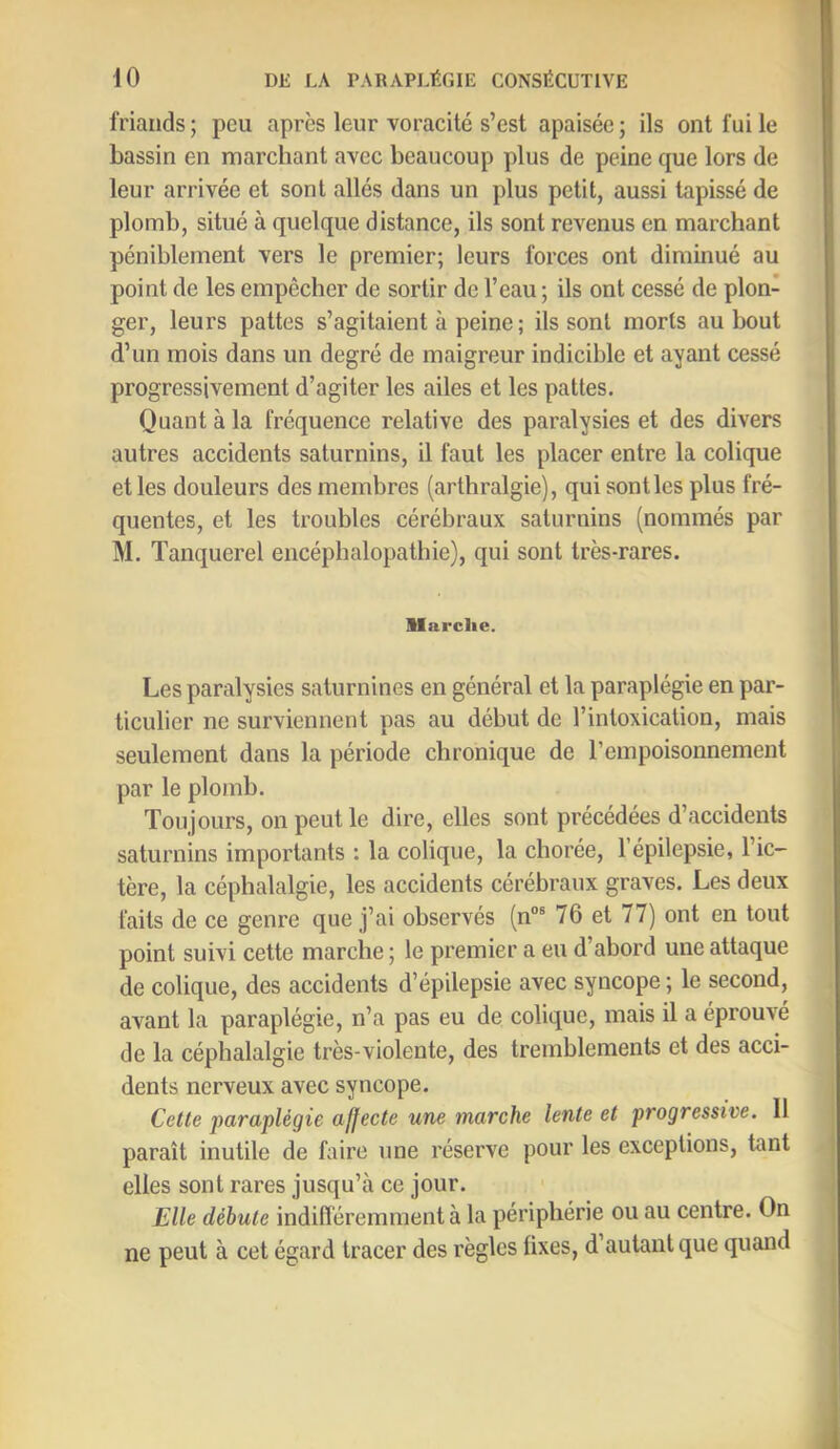 friands ; peu après leur voracité s’est apaisée ; ils ont fui le bassin en marchant avec beaucoup plus de peine que lors de leur arrivée et sont allés dans un plus petit, aussi tapissé de plomb, situé à quelque distance, ils sont revenus en marchant péniblement vers le premier; leurs forces ont diminué au point de les empêcher de sortir de l’eau ; ils ont cessé de plon- ger, leurs pattes s’agitaient à peine ; ils sont morts au bout d’un mois dans un degré de maigreur indicible et ayant cessé progressivement d’agiter les ailes et les pattes. Quant à la fréquence relative des paralysies et des divers autres accidents saturnins, il faut les placer entre la colique et les douleurs des membres (arthralgie), qui sont les plus fré- quentes, et les troubles cérébraux saturnins (nommés par M. Tanquerel encéphalopathie), qui sont très-rares. llarclie. Les paralysies saturnines en général et la paraplégie en par- ticulier ne surviennent pas au début de l’intoxication, mais seulement dans la période chronique de l’empoisonnement par le plomb. Toujours, on peut le dire, elles sont précédées d’accidents saturnins importants : la colique, la chorée, 1 épilepsie, l’ic- tère, la céphalalgie, les accidents cérébraux graves. Les deux faits de ce genre que j’ai observés (n“ 76 et 77) ont en tout point suivi cette marche ; le premier a eu d’abord une attaque de colique, des accidents d’épilepsie avec syncope ; le second, avant la paraplégie, n’a pas eu de colique, mais il a éprouvé de la céphalalgie très-violente, des tremblements et des acci- dents nerveux avec syncope. Cette paraplégie affecte une marche lente et progressive. 11 paraît inutile de faire une réserve pour les exceptions, tant elles sont rares jusqu’à ce jour. Elle débute indifféremment à la périphérie ou au centre. On ne peut à cet égard tracer des règles fixes, d’autant que quand