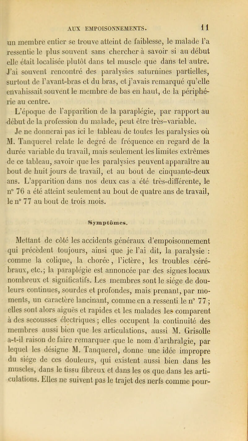 un membre entier se trouve atteint de faiblesse, le malade l’a ressentie le plus souvent sans chercher à savoir si au début elle était localisée plutôt dans tel muscle que dans tel autre. J’ai souvent rencontré des paralysies saturnines partielles, surtout de l’avant-bras et du bras, et j’avais remarqué qu’elle envahissait souvent le membre de bas en haut, de la périphé- rie au centre. L’époque de l’apparition de la paraplégie, par rapport au rlébut de la profession du malade, peut être très-variable. Je ne donnerai pas ici le tableau de toutes les paralysies où M. Tanquerel relate le degré de fréquence en regard de la durée variable du travail, mais seulement les limites extrêmes de ce tableau, savoir que les paralysies peuvent apparaître au bout de huit jours de travail, et au bout de cinquante-deux ans. L’apparition dans nos deux cas a été très-différente, le n“ 76 a été atteint seulement au bout de quatre ans de travail, le n” 77 au bout de trois mois. Symptômes. Mettant de côté les accidents généraux d’empoisonnement qui précèdent toujours, ainsi que je l’ai dit, la paralysie : comme la colique, la chorée, l’ictère, les troubles céré- braux, etc.; la paraplégie est annoncée par des signes locaux nombreux et significatifs. Les membres sont le siège de dou- leurs continues, sourdes et profondes, mais prenant, par mo- ments, un caractère lancinant, comme en a ressenti le n° 77 ; elles sont alors aiguës et rapides et les malades le» comparent à des secousses électriques ; elles occupent la continuité des membres aussi bien que les articulations, aussi M. Grisolle a-t-il raison de faire remarquer que le nom d’aribralgie, par lequel les désigne M. Tanquerel, donne une idée impropre du siège de ces douleurs, qui existent aussi bien dans les muscles, dans le tissu fibreux et dans les os que dans les arti- culations. Elles ne suivent pas le trajet des nerfs comme pour-