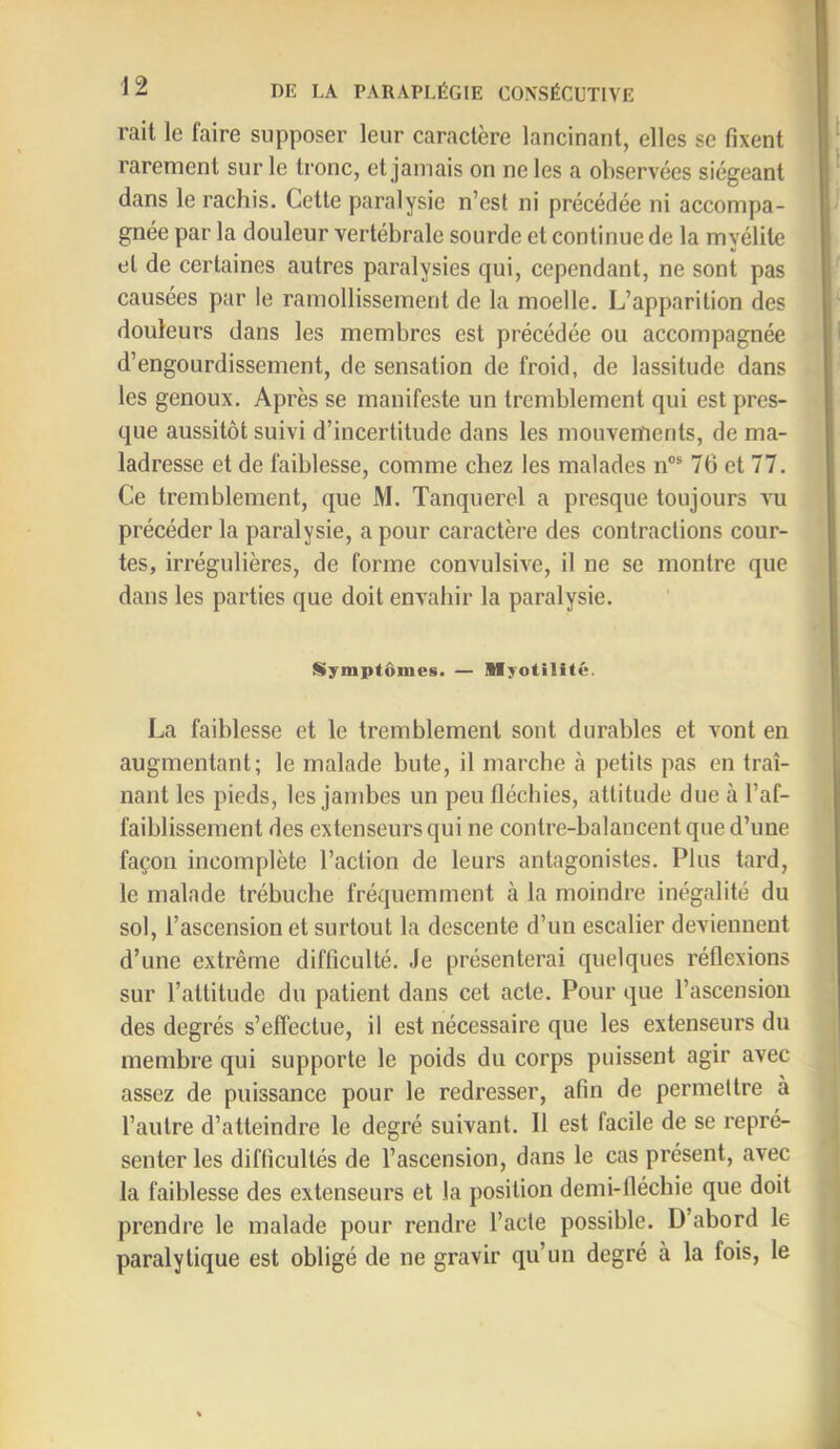 rait le faire supposer leur caractère lancinant, elles se fixent rarement sur le tronc, et jamais on ne les a observées siégeant dans le rachis. Cette paralysie n’est ni précédée ni accompa- gnée par la douleur vertébrale sourde et continue de la myélite et de certaines autres paralysies qui, cependant, ne sont pas causées par le ramollissement de la moelle. L’apparition des douleurs dans les membres est précédée ou accompagnée d’engourdissement, de sensation de froid, de lassitude dans les genoux. Après se manifeste un tremblement qui est pres- que aussitôt suivi d’incertitude dans les mouvements, de ma- ladresse et de faiblesse, comme chez les malades n“® 76 et 77. Ce tremblement, que M. Tanquerel a presque toujours vu précéder la paralysie, a pour caractère des contractions cour- tes, irrégulières, de forme convulsive, il ne se montre que dans les parties que doit envahir la paralysie. Symptômes. — Myotilité. La faiblesse et le tremblement sont durables et vont en augmentant; le malade bute, il marche à petits pas en traî- nant les pieds, les jambes un peu fléchies, attitude due à l’af- faiblissement des extenseurs qui ne contre-balancent que d’une façon incomplète l’action de leurs antagonistes. Plus tard, le malade trébuche fréquemment à la moindre inégalité du sol, l’ascension et surtout la descente d’un escalier deviennent d’une extrême difficulté. Je présenterai quelques réflexions sur l’attitude du patient dans cet acte. Pour que l’ascension des degrés s’effectue, il est nécessaire que les extenseurs du membre qui supporte le poids du corps puissent agir avec assez de puissance pour le redresser, afin de permettre à l’autre d’atteindre le degré suivant. 11 est facile de se repré- senter les difficultés de l’ascension, dans le cas présent, avec la faiblesse des extenseurs et la position demi-fléchie que doit prendre le malade pour rendre l’acte possible. D’abord le paralytique est obligé de ne gravir qu’un degré à la fois, le