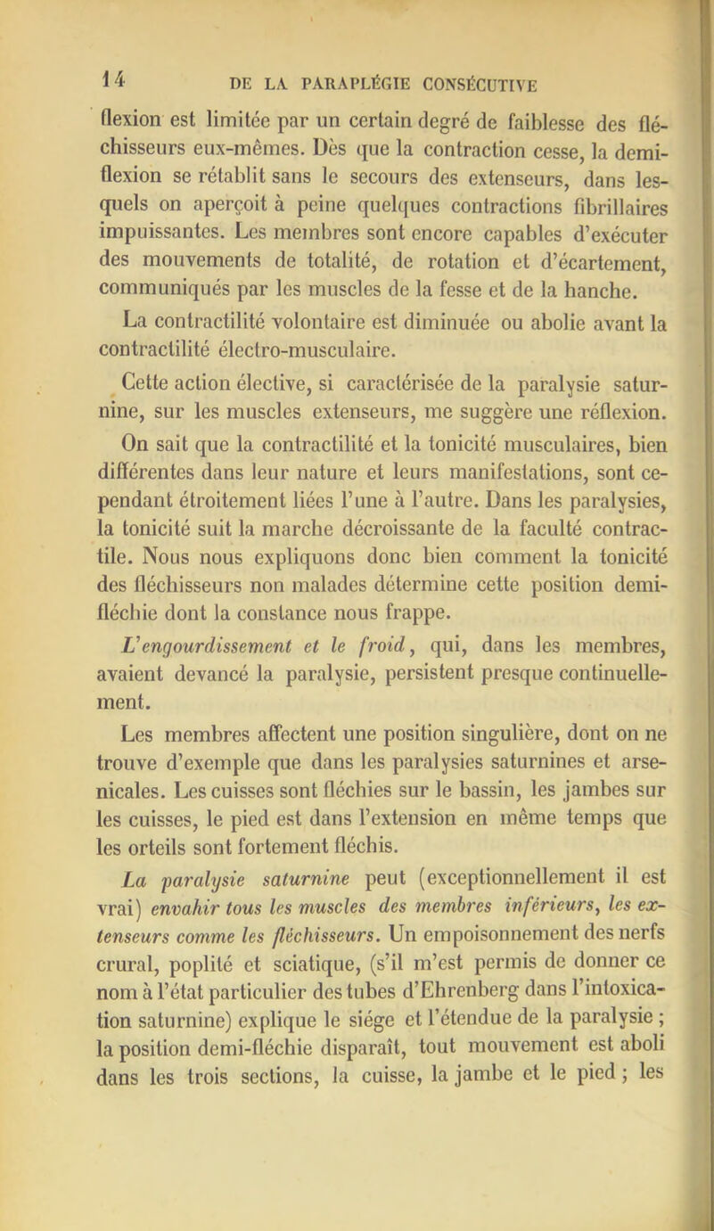 flexion est limitée par un certain degré de faiblesse des flé- chisseurs eux-mêmes. Dès que la contraction cesse, la demi- flexion se rétablit sans le secours des extenseurs, dans les- quels on aperçoit à peine quelques contractions fibrillaires impuissantes. Les membres sont encore capables d’exécuter des mouvements de totalité, de rotation et d’écartement, communiqués par les muscles de la fesse et de la hanche. La contractilité volontaire est diminuée ou abolie avant la contractilité électro-musculaire. ^ Cette action élective, si caractérisée de la paralysie satur- nine, sur les muscles extenseurs, me suggère une réflexion. On sait que la contractilité et la tonicité musculaires, bien différentes dans leur nature et leurs manifestations, sont ce- pendant étroitement liées l’une à l’autre. Dans les paralysies, la tonicité suit la marche décroissante de la faculté contrac- tile. Nous nous expliquons donc bien comment la tonicité des fléchisseurs non malades détermine cette position demi- flécbie dont la constance nous frappe. Vengourdissement et le froid, qui, dans les membres, avaient devancé la paralysie, persistent presque continuelle- ment. Les membres affectent une position singulière, dont on ne trouve d’exemple que dans les paralysies saturnines et arse- nicales. Les cuisses sont fléchies sur le bassin, les jambes sur les cuisses, le pied est dans l’extension en même temps que les orteils sont fortement fléchis. La paralysie saturnine peut (exceptionnellement il est vrai) envahir tous les muscles des membres inférieurs, les ex- tenseurs comme les fléchisseurs. Un empoisonnement des nerfs crural, poplité et sciatique, (s’il m’est permis de donner ce nom à l’état particulier des tubes d’Ehrenberg dans l’intoxica- tion saturnine) explique le siège et l’étendue de la paralysie ; la position demi-fléchie disparaît, tout mouvement est aboli dans les trois sections, la cuisse, la jambe et le pied ; les