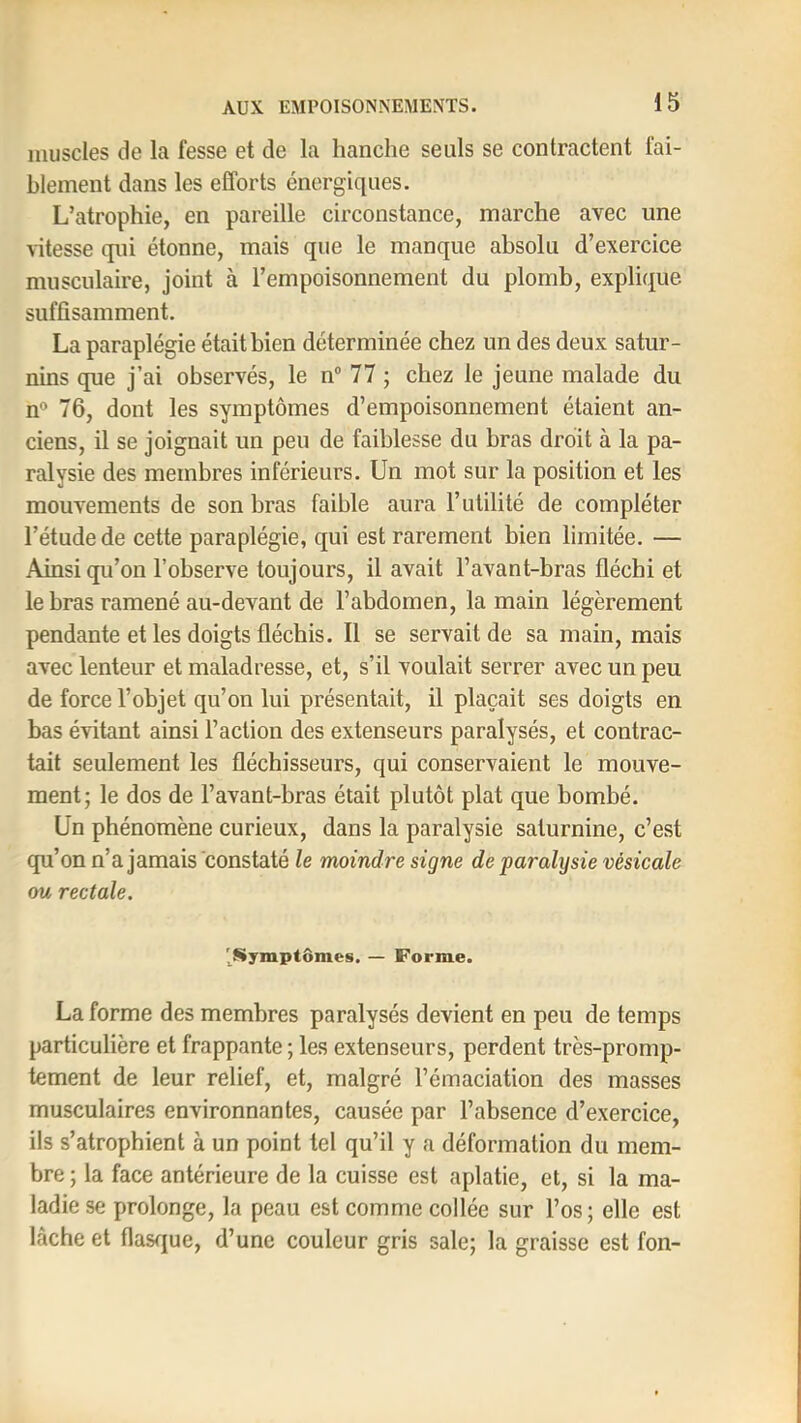 muscles de la fesse et de la hanche seuls se contractent fai- blement dans les efforts énergiques. L’atrophie, en pareille circonstance, marche avec une vitesse qui étonne, mais que le manque absolu d’exercice musculaire, joint à l’empoisonnement du plomb, explique suffisamment. La paraplégie était bien déterminée chez un des deux satur- nins que j’ai observés, le n® 77 ; chez le jeune malade du n® 76, dont les symptômes d’empoisonnement étaient an- ciens, il se joignait un peu de faiblesse du bras droit à la pa- ralysie des membres inférieurs. Un mot sur la position et les mouvements de son bras faible aura l’utilité de compléter l’étude de cette paraplégie, qui est rarement bien limitée. — Ainsi qu’on l’observe toujours, il avait l’avant-bras fléchi et le bras ramené au-devant de l’abdomen, la main légèrement pendante et les doigts fléchis. Il se servait de sa main, mais avec lenteur et maladresse, et, s’il voulait serrer avec un peu de force l’objet qu’on lui présentait, il plaçait ses doigts en bas évitant ainsi l’action des extenseurs paralysés, et contrac- tait seulement les fléchisseurs, qui conservaient le mouve- ment; le dos de l’avant-bras était plutôt plat que bombé. Un phénomène curieux, dans la paralysie saturnine, c’est qu’on n’a jamais constaté le moindre signe de paralysie vésicale ou rectale. '^Symptômes. — Forme. La forme des membres paralysés devient en peu de temps particulière et frappante ; les extenseurs, perdent très-promp- tement de leur relief, et, malgré l’émaciation des masses musculaires environnantes, causée par l’absence d’exercice, ils s’atrophient à un point tel qu’il y a déformation du mem- bre ; la face antérieure de la cuisse est aplatie, et, si la ma- ladie se prolonge, la peau est comme collée sur l’os; elle est lâche et flasrjue, d’une couleur gris sale; la graisse est fon-