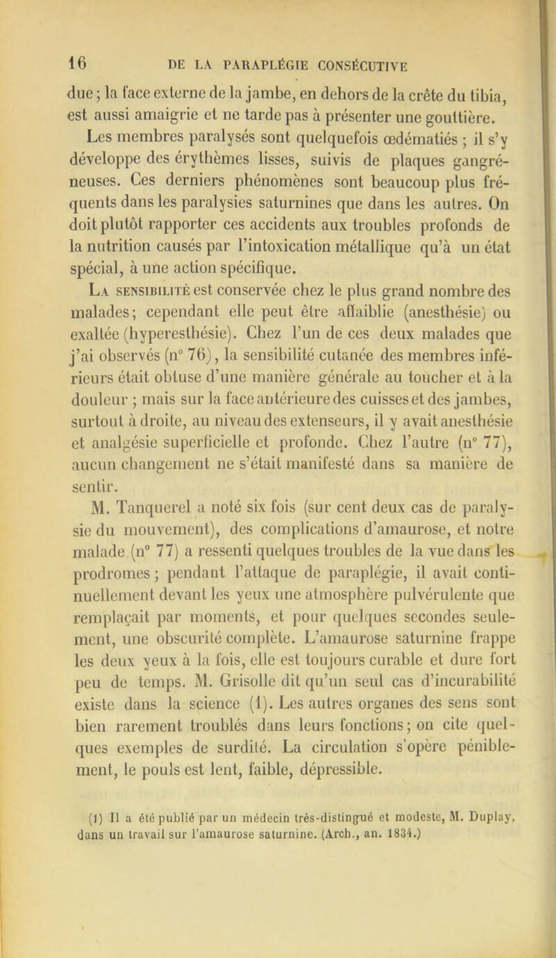 due ; la face externe de la jambe, en dehors de la crête du tibia, est aussi amaigrie et ne tarde pas à présenter une gouttière. Les membres paralysés sont quelquefois œdématiés ; il s’y développe des érythèmes lisses, suivis de plaques gangré- neuses. Ces derniers phénomènes sont beaucoup plus fré- quents dans les paralysies saturnines que dans les autres. On doit plutôt rapporter ces accidents aux troubles profonds de la nutrition causés par l’intoxication métallique qu’à un état spécial, à une action spéciflque. La sensibilité est conservée chez le plus grand nombre des malades; cependant elle peut être aSaiblie (anesthésie) ou exaltée (hyperesthésie). Chez l’un de ces deux malades que j’ai observés (n“ 76), la sensibilité cutanée des membres infé- rieurs était obtuse d’une manière générale au toucher et à la douleur ; mais sur la face antérieure des cuisseset des jambes, surtout adroite, au niveau des extenseurs, il y avait anesthésie et analgésie superficielle et profonde. Chez l’autre (n“ 77), aucun changement ne s’était manifesté dans sa manière de sentir. M. ïanquerel a noté six fois (sur cent deux cas de paraly- sie du mouvement), des complications d’amaurose, et notre malade (n“ 77) a ressenti quelques troubles de la vue dans les prodromes ; pendant l’attaque de paraplégie, il avait conti- nuellement devant les yeux une atmosphère pulvérulente que remplaçait par moments, et pour quelques secondes seule- ment, une obscurité complète. L’amaurose saturnine frappe les deux yeux à la fois, elle est toujours curable et dure fort peu de temps. M. Grisolle dit qu’un seul cas d’incurabilité existe dans la science (1). Les autres organes des sens sont bien rarement troublés dans leurs fonctions ; on cite quel- ques exemples de surdité. La circulation s’opère pénible- ment, le pouls est lent, faible, dépressible. (I) Il a été publié par un médecin irès-dislingrué et modeste, M. Duplay, dans un travail sur l’amaurose saturnine. (Arcb., an. 1834.)