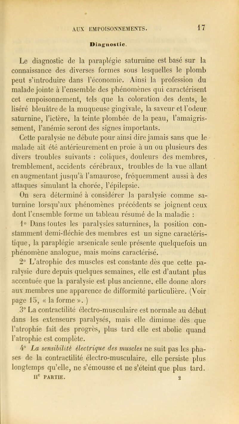 Diag'iiostic. Le diagnostic de la paraplégie saturnine est basé sur la connaissance des diverses formes sous lesquelles le plomb peut s’introduire dans l’économie. Ainsi la profession du malade jointe à l’ensemble des phénomènes qui caractérisent cet empoisonnement, tels que la coloration des dents, le liséré bleuâtre de la muqueuse gingivale, la saveur et l’odeur saturnine, l’ictère, la teinte plombée de la peau, l’amaigris- sement, l’anémie seront des signes importants. Cette paralysie ne débute pour ainsi dire jamais sans que le malade ait été antérieurement en proie à un ou plusieurs des divers troubles suivants ; coliques, douleurs des membres, tremblement, accidents cérébraux, troubles de la vue allant en augmentant jusqu’à l’amaurose, fréquemment aussi à des attaques simulant la chorée, l’épilepsie. On sera déterminé à considérer la paralysie comme sa- turnine lorsqu’aux phénomènes précédents se joignent ceux dont l’ensemble forme un tableau résumé de la maladie : 1° Dans toutes les paralysies saturnines, la position con- stamment demi-fléchie des membres est un signe caractéris- tique, la paraplégie arsenicale seule présente quelquefois un phénomène analogue, mais moins caractérisé. 2° L’atrophie des muscles est constante dès que cette pa- ralysie dure depuis quelques semaines, elle est d’autant plus accentuée que la paralysie est plus ancienne, elle donne alors aux membres une apparence de difformité particulière. (Voir page 15, « la forme )>. ) 3° La contractilité électro-musculaire est normale au début dans les extenseurs paralysés, mais elle diminue dès que l’atrophie fait des progrès, plus tard elle est abolie quand l’atrophie est complète. 4® La sensibilité électrique des muscles ne suit pas les pha- ses de la contractilité électro-musculaire, elle persiste plus longtemps qu’elle, ne s’émousse et ne s’éteint que plus tard. Il® PARTIE. 2
