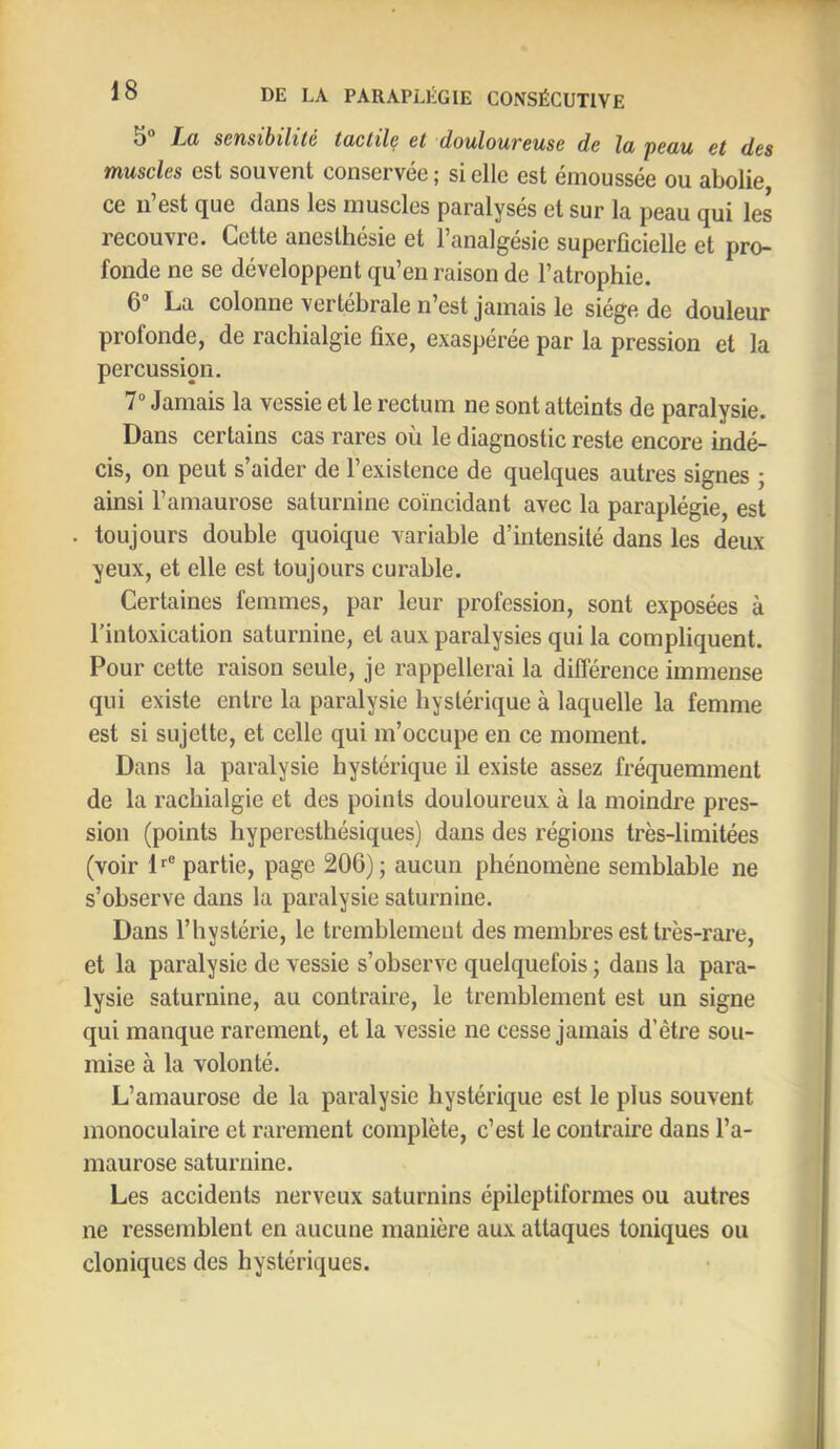 5“ Jm sensibilité tactile et douloureuse de la peau et des muscles est souvent conservée ; si elle est émoussée ou abolie ce 11 est (jue dans les muscles paralyses et sur la peau (jui les recouvre. Cette anesthésie et l’analgésie superficielle et pro- fonde ne se développent qu’en raison de l’atrophie. 6“ La colonne vertébrale n’est jamais le siège de douleur profonde, de rachialgie fixe, exaspérée par la pression et la percussion. 7® Jamais la vessie et le rectum ne sont atteints de paralysie. Dans certains cas rares où le diagnostic reste encore indé- cis, on peut s’aider de l’existence de quelques autres signes ; ainsi l’amaurose saturnine coïncidant avec la paraplégie, est toujours double quoique variable d’intensité dans les deux yeux, et elle est toujours curable. Certaines femmes, par leur profession, sont exposées à l’intoxication saturnine, et aux paralysies qui la compliquent. Pour cette raison seule, je rappellerai la dilférence immense qui existe entre la paralysie hystérique à laquelle la femme est si sujette, et celle qui m’occupe en ce moment. Dans la paralysie hystérique il existe assez fréquemment de la rachialgie et des points douloureux à la moindre pres- sion (points hyperesthésiques) dans des régions très-limitées (voir D® partie, page 206); aucun phénomène semblable ne s’observe dans la paralysie saturnine. Dans l’hystérie, le tremblement des membres est très-rare, et la paralysie de vessie s’observe quelquefois ; dans la para- lysie saturnine, au contraire, le tremblement est un signe qui manque rarement, et la vessie ne cesse jamais d’être sou- mise à la volonté. L’amaurose de la paralysie hystérique est le plus souvent monoculaire et rarement complète, c’est le contraire dans l’a- maurose saturnine. Les accidents nerveux saturnins épileptiformes ou autres ne ressemblent en aucune manière aux attaques toniques ou cloniques des hystériques.