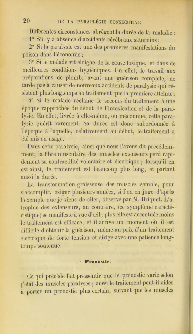 Différentes circonstances abrègent la durée de la maladie : 1” S’il y a absence d’accidents cérébraux saturnins; 2“ Si la paralysie est une des premières manifestations du poison dans l’économie ; 3“ Si le malade vit éloigné de la cause toxique, et dans de meilleures conditions hygiéniques. En effet, le travail aux préparations de plomb, avant une guérison complète, ne tarde pas à causer de nouveaux accidents de paralysie qui ré- sistent plus longtemps au traitement que la première atteinte; 4° Si le malade réclame le secours du traitement à une époque rapprochée du début de l’intoxication et de la para- lysie. En effet, livrée à elle-même, ou méconnue, cette para- lysie guérit rarement. Sa durée est donc subordonnée à l’époque à laquelle, relativement au début, le traitement a été mis en usage. Dans cette paralysie, ainsi que nous l’avons dit précédem- ment, la fibre musculaire des muscles extenseurs perd rapi- dement sa contractilité volontaire et électrique ; lorsqu’il en est ainsi, le traitement est beaucoup plus long, et partant aussi la durée. La transformation graisseuse des muscles semble, pour s’accomplir, exiger plusieurs années, si l’on en juge d’après l’exemple que je viens de citer, observé par M. Briquet. L’a- trophie des extenseurs, au contraire, (ce symptôme caracté-- ristique) se manifeste à vue d’œil; plus elle est accentuée moins le traitement est efficace, et il arrive un moment où il est difficile d’obtenir la guérison, même au prix d’un traitement électrique de forte tension et dirigé avec une patience long- temps soutenue. ‘ Pronostic. Ce qui précède fait pressentir que le pronostic varie selon l’état des muscles paralysés ; aussi le traitement peut-il aider à porter un pronostic plus certain, suivant que les muscles