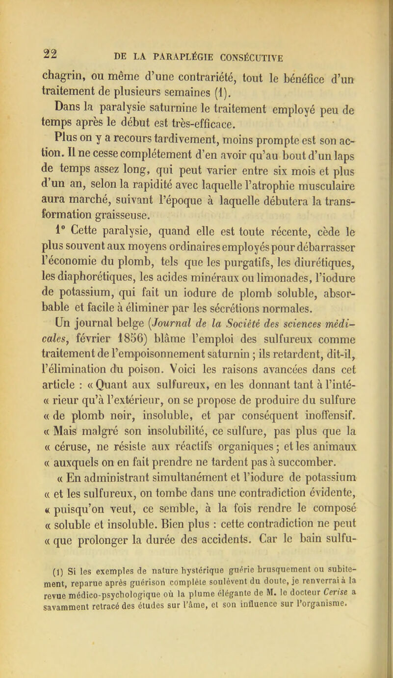 chagrin, ou même d’une contrariété, tout le bénéfice d’un traitement de plusieurs semaines (1). Dans la paralysie saturnine le traitement employé peu de temps après le début est très-efficace. Plus on y a recours tardivement, moins prompte est son ac- tion. Il ne cesse complètement d’en avoir qu’au bout d’un laps de temps assez long, qui peut varier entre six mois et plus d un an, selon la rapidité avec laquelle l’atrophie musculaire aura marché, suivant l’époque à laquelle débutera la trans- formation graisseuse. 1® Cette paralysie, quand elle est toute récente, cède le plus souvent aux moyens ordinaires employés pour débarrasser l’économie du plomb, tels que les purgatifs, les diurétiques, les diaphorétiques, les acides minéraux ou limonades, l’iodure de potassium, qui fait un iodure de plomb soluble, absor- bable et facile à éliminer par les sécrétions normales. Un journal belge [Journal de la Société des sciences médi- cales, février 1856) blâme l’emploi des sulfureux comme traitement de l’empoisonnement saturnin ; ils retardent, dit-il, l’élimination du poison. Voici les raisons avancées dans cet article : « Quant aux sulfureux, en les donnant tant à l’inté- « rieur qu’à l’extérieur, on se propose de produire du sulfure « de plomb noir, insoluble, et par conséquent inoffensif. « Mais malgré son insolubilité, ce sulfure, pas plus que la « céruse, ne résiste aux réactifs organiques ; et les animaux « auxquels on en fait prendre ne tardent pas à succomber. « En administrant simultanément et l’iodure de potassium « et les sulfureux, on tombe dans une contradiction évidente, a puisqu’on veut, ce semble, à la fois rendre le composé « soluble et insoluble. Bien plus : cette contradiction ne peut (( que prolonger la durée des accidents. Car le bain sulfu- (1) Si les exemples de nature hystérique guérie brusquement ou subite- ment, reparue après guérison complète soulèvent du doute, je renverrai à la revue médico-psychologique où la plume élégante de M. le docteur Cerise a savamment retracé des études sur l’âme, et son influence sur l’organisme.