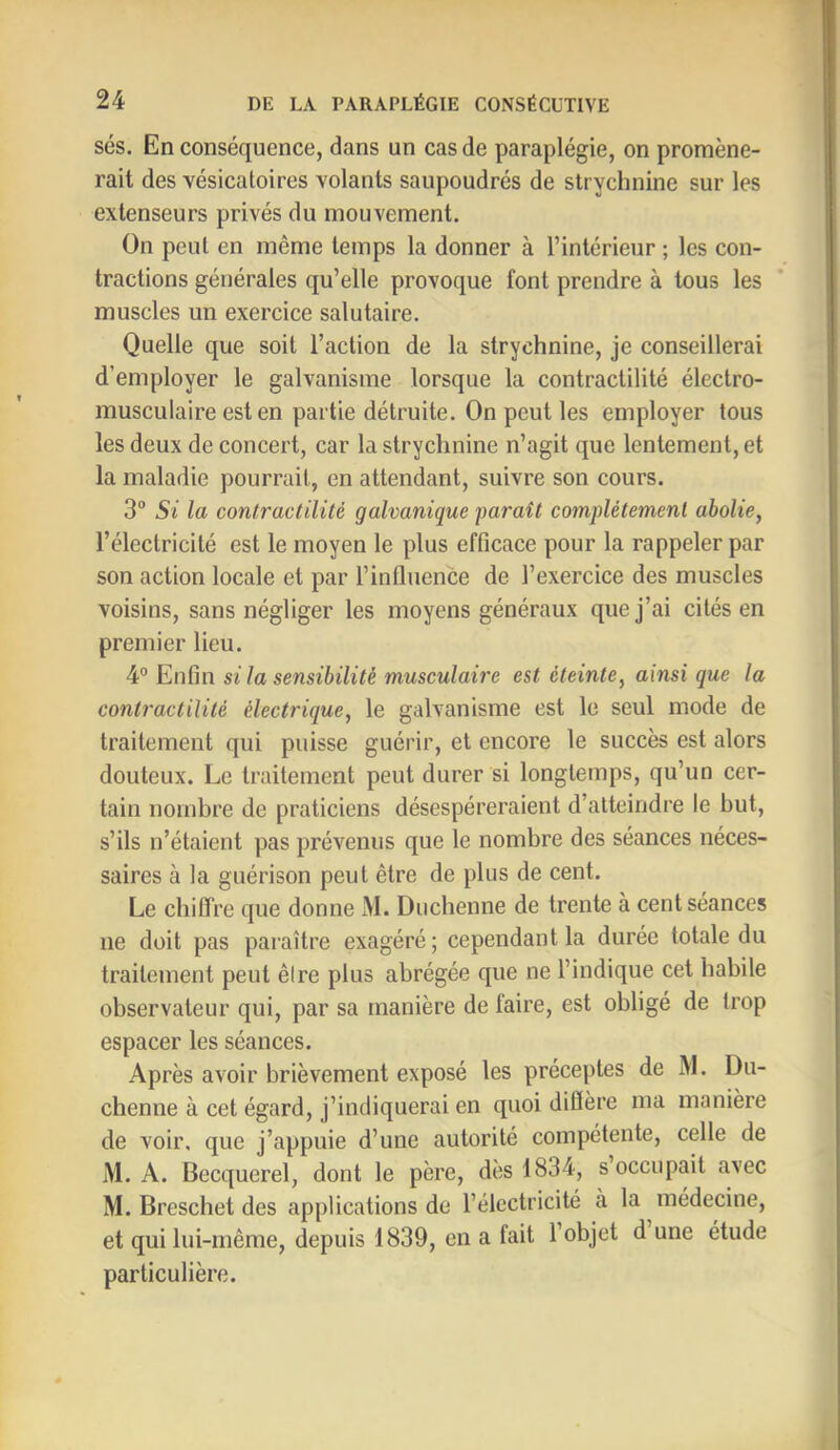 ses. En conséquence, dans un cas de paraplégie, on promène- rait des vésicatoires volants saupoudrés de strychnine sur les extenseurs privés du mouvement. On peut en même temps la donner à l’intérieur ; les con- tractions générales qu’elle provoque font prendre à tous les muscles un exercice salutaire. Quelle que soit l’action de la strychnine, je conseillerai d’employer le galvanisme lorsque la contractilité électro- musculaire est en partie détruite. On peut les employer tous les deux de concert, car la strychnine n’agit que lentement, et la maladie pourrait, en attendant, suivre son cours. 3° Si la contractilité galvanique paraît complètement abolie, l’électricité est le moyen le plus efficace pour la rappeler par son action locale et par l’influence de l’exercice des muscles voisins, sans négliger les moyens généraux que j’ai cités en premier lieu. 4° Enfin si la sensibilité musculaire est éteinte, ainsi que la contractilité électrique, le galvanisme est le seul mode de traitement qui puisse guérir, et eneore le succès est alors douteux. Le traitement peut durer si longtemps, qu’un cer- tain nombre de praticiens désespéreraient d’atteindre le but, s’ils n’étaient pas prévenus que le nombre des séances néces- saires à la guérison peut être de plus de cent. Le chiffre que donne M. Diichenne de trente à cent séances ne doit pas paraître exagéré; cependant la durée totale du traitement peut êire plus abrégée que ne l’indique cet habile observateur qui, par sa manière de faire, est obligé de trop espacer les séances. Après avoir brièvement exposé les préceptes de M. Du- chenne à cet égard, j’indiquerai en quoi diffère ma manière de voir, que j’appuie d’une autorité compétente, celle de M. A. Becquerel, dont le père, dès 1834, s occupait avec M. Breschet des applications de l’électricité à la médecine, et qui lui-même, depuis 1839, en a fait l’objet d une étude particulière.