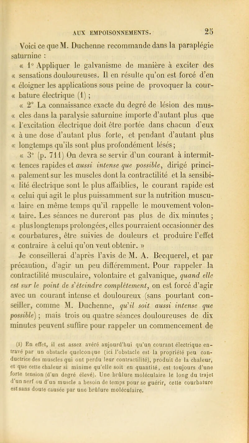 V^oici ce que M. Duchenne recommande dans la paraplégie saturnine : « 1“ Appliquer le galvanisme de manière à exciter des « sensations douloureuses. Il en résulte qu’on est forcé d’en (t éloigner les applications sous peine de provoquer la cour- « bature électrique (1) ; « 2 La connaissance exacte du degré de lésion des mus- « des dans la paralysie saturnine importe d’autant plus que « l’excitation électrique doit être portée dans chacun d’eux « à une dose d’autant plus forte, et pendant d’autant plus « longtemps qu’ils sont plus profondément lésés ; « 3“ (p. 711) On devra se servir d’un courant à intermit- « tences rapides et aussi intense que possible, dirigé princi- a paiement sur les muscles dont la contractilité et la sensibi- « lité électrique sont le plus affaiblies, le courant rapide est « celui qui agit le plus puissamment sur la nutrition muscu- c( laire en même temps qu’il rappelle le mouvement volon- c( taire. Les séances ne dureront pas plus de dix minutes ; « plus longtemps prolongées, elles pourraient occasionner des « courbatures, être suivies de douleurs et produire l’effet « contraire à celui qu’on veut obtenir. » Je conseillerai d’après l’avis de M. A. Becquerel, et par précaution, d’agir un peu différemment. Pour rappeler la contractilité musculaire, volontaire et galvanique, quand elle est sur le point de s'éteindre complètement, on est forcé d’agir avec un courant intense et douloureux (sans pourtant con- seiller, comme M. Duchenne, qu’il soit aussi intense que possible) ; mais trois ou quatre séances douloureuses de dix minutes peuvent suffire pour rappeler un commencement de (I) Ed effet, il est assez avéré aujourd’hui qu’un courant électrique en- travé par un obstacle quelconque (ici l’obstacle est la propriété peu con- ductrice des muscles qui ont perdu leur contractilité), produit de la chaleur, et que cette chaleur si minime qu’elle soit en quantité, est toujours d’une forte tension (d'un degré élevé). Une brûlure moléculaire le long du trajet d’un nerf ou d’un muscle a besoin de temps pour se guérir, celle courbature est sans doute causée par une brûlure moléculaire.