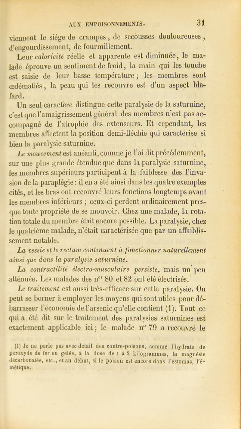 viennent le siège de crampes, de secousses douloureuses , d’engourdissement, de fourmillement. Leur caloricité réelle et apparente est diminuée, le ma- lade éprouve un sentiment de froid, la main qui les touche est saisie de leur basse température ; les membres sont œdématiés, la peau qui les recouvre est d’un aspect bla- fard. Un seul caractère distingue cette paralysie de la saturnine, c’est que l’amaigrissement général des membres n’est pas ac- compagné de l’atrophie des extenseurs. Et cependant, les membres affectent la position demi-fléchie qui caractérise si bien la paralysie saturnine. Le mouvement est anéanti, comme je l’ai dit précédemment, sur une plus grande étendue que dans la paralysie saturnine, les membres supérieurs participent à la faiblesse dès l’inva- sion de la paraplégie ; il en a été ainsi dans les quatre exemples cités, et les bras ont recouvré leurs fonctions longtemps avant les membres inférieurs ; ceux-ci perdent ordinairement pres- que toute propriété de se mouvoir. Chez une malade, la rota- tion totale du membre était encore possible. La paralysie, chez le quatrième malade, n’était caractérisée que par un affaiblis- sement notable. La vessie et le rectum continuent à fonctionner naturellement ainsi que dans la paralysie saturnine. La contractilité électro-musculaire persiste, 'mais un peu atténuée. Les malades des n®® 80 et 82 ont été électrisés. Le traitement est aussi très-efficace sur cette paralysie. On peut se borner à employer les moyens qui sont utiles pour dé- barrasser l’économie de l’arsenic qu’elle contient (1). Tout ce qui a été dit sur le traitement des paralysies saturnines est exactement applicable ici; le malade n“ 79 a recouvré le (1) Je ne parle pas avec détail des contre-poisons, comme l’hydrate de peroxyde de fer en gelée, à la dose de 1 à 2 kilogrammes, la magnésie décarbonatée, etc., et au début, si le poison est encore dans l’estomac, l’é- métique.