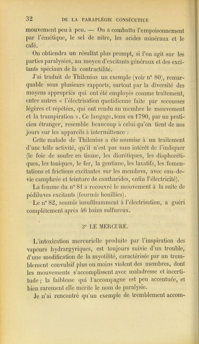 mouvement peu à peu. — On a combattu l’empoisonnement par l’émétique, le sel de nitre, les acides minéraux et le café. On obtiendra un résultat plus prompt, si l’on agit sur les parties paralysées, au moyen d’excitants généraux et des exci- tants spéciaux de la contractilité. J’ai traduit de Thilenius un exemple (voir n° 80), remar- quable sous plusieurs rapports, surtout par la diversité des moyens appropriés qui ont été employés comme traitement, entre autres « l’électrisation quotidienne faite par secousses légères et répétées, qui ont rendu au membre le mouvement et la transpiration ». Ce langage,tenu en 1790, par un prati- cien étranger, resemble beaucoup à celui qu’on tient de nos jours sur les appareils à intermittence : Cette malade de Thilenius a été soumise à un traitement d’une telle activité, qu’il n’est pas sans intérêt de l’indiquer (le foie de soufre en tisane, les diurétiques, les diaphoréti- ques, les toniques, le fer, la gentiane, les laxatifs, les fomen- tations et frictions excitantes sur les membres, avec eau-de- vie camphrée et teinture de cantharides, enfin l’électricité). La femme du n° 81 a recouvré le mouvement à la suite de pédiluves excitants (fourmis bouillies). Le 11® 82, soumis insuffisamment à l’électrisation, a guéri complètement après 46 bains sulfureux. 3® LE MERCURE. L’intoxication mercurielle produite par l’inspiration des vapeurs hydrargyriques, est toujours suivie d’un trouble, d’une modification de la myotilité, caractérisée par un trem- blement convulsif plus ou moins violent des membres, dont les mouvements s’accomplissent avec maladresse et incerti- tude ; la faiblesse qui l’accompagne est peu accentuée, et bien rarement elle mérite le nom de paralysie. Je n’ai rencontré qu’un exemple de tremblement accom-