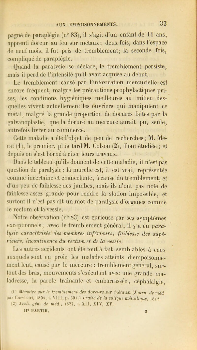 pagné de paraplégie (n® 83), il s’agit d’un enfant de 11 ans, apprenti doreur au feu sur métaux ; deux fois, dans l’espace de neuf mois, il fut pris de tremblement; la seconde fois, compliqué de paraplégie. Quand la paralysie se déclare, le tremblement persiste, mais il perd de l’intensité qu’il avait acquise au début. Le tremblement causé par l’intoxication mercurielle est encore fréquent, malgré les précautions prophylactiques pri- ses, les conditions hygiéniques meilleures au milieu des- quelles vivent actuellement les ouvriers qui manipulent ce métal, malgré la grande proportion de dorures faites par la galvanoplastie, que la dorure an mercure aurait pu, seule, autrefois livrer au commerce. Cette maladie a été l’objet de peu de recherches; M. Mé- rat pl), le premier, plus tardM. Colson (2), l’ont étudiée ; et depuis on s’est borné à citer leurs travaux. Dans le tableau qu’ils donnent de cette maladie, il n’est pas question de paralysie ; la marche est, il est vrai, représentée comme incertaine et chancelante, à cause du tremblement, et d’un peu de faiblesse des jambes, mais ils n’ont pas noté de faiblesse assez grande pour rendre la station impossible, et surtout il n’est pas dit un mot de paralysie d’organes comme le rectum et la vessie. Notre observation (n° 83) est curieuse par ses symptômes exceptionnels; avec le tremblement général, il y a eu para- lysie caractérisée des membres inférieurs, faiblesse des supé- rieurs, incontinence du rectum et de la vessie. Les autres accidents ont été tout à fait semblables à ceux auxquels sont en proie les malades atteints d’empoisonne- ment lent, causé par le mercure : tremblement général, sur- tout des bras, mouvements s’exécutant avec une grande ma- ladresse, la parole traînante et embarrassée, céphalalgie, (1. Mémoire, giir le tremblement des doreurs sur métaux. {Journ. de méd par Corvisari, 1801, l. VIII, p. 3S)l.) Traité de la colique métallique. I8iv. (2, Arch. gén. de méd., 1827, l. XII, XIV, XV. Il® PAKTIB. 3