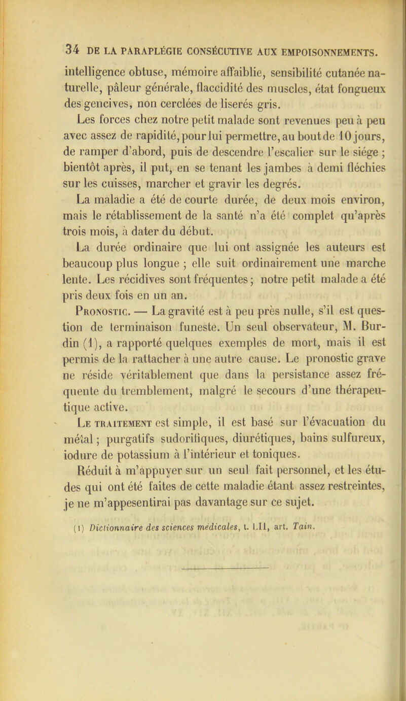 intelligence obtuse, mémoire affaiblie, sensibilité cutanée na- turelle, pâleur générale, flaccidité des muscles, état fongueux des gencives, non cerclées de liserés gris. Les forces chez notre petit malade sont revenues peu à peu avec assez de rapidité, pour lui permettre, au bout de 10 jours, de ramper d’abord, puis de descendre l’escalier sur le siège ; bientôt après, il put, en se tenant les jambes à demi fléchies sur les cuisses, marcher et gravir les degrés. La maladie a été de courte durée, de deux mois environ, mais le rétablissement de la santé n’a été complet qu’après trois mois, à dater du début. La durée ordinaire que lui ont assignée les auteurs est beaucoup plus longue ; elle suit ordinairement une marche lente. Les récidives sont fréquentes ; notre petit malade a été pris deux fois en un an. Pronostic. — La gravité est à peu près nulle, s’il est ques- tion de terminaison funeste. Un seul observateur, M. Bur- din (1), a rapporté quelques exemples de mort, mais il est permis de la rattacher à une autre cause. Le pronostic grave ne réside véritablement que dans la persistance assez fré- quente du tremblement, malgré le secours d’une thérapeu- tique active. Le traitement est simple, il est basé sur l’évacuation du métal ; purgatifs sudoritiques, diurétiques, bains sulfureux, iodure de potassium h l’intérieur et toniques. Réduit à m’appuyer sur un seul fait personnel, et les étu- des qui ont été faites de cette maladie étant assez restreintes, je ne m’appesentirai pas davantage sur ce sujet. (1) Dictionnaire des sciences médicales, l. I.Il, art. Tain.