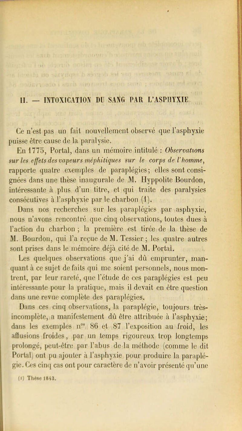 Ce n’est pas un fait nouvellement observé que l’asphyxie puisse être cause de la paralysie. En 1775, Portai, dans un mémoire intitulé : Observations sur les effets des valeurs méphitiques sur le corps de l’homme, rapporte quatre exemples de paraplégies ; elles sont consi- gnées dans une thèse inaugurale de M. Hyppolite Bourdon, intéressante à plus d’un titre, et qui traite des paralysies consécutives à l’asphyxie par le charbon (1). Dans nos recherches sur les paraplégies par asphyxie, nous n’avons rencontré que cinq observations, toutes dues à l’action du charbon ; la première est tirée de la thèse de M. Bourdon, qui l’a reçue de M. Tessier ; les quatre autres sont prises dans le mémoire déjà cité de M. Portai. Les quelques observations que j’ai dû emprunter, man- quant à ce sujet de faits qui me soient personnels, nous mon- trent, par leur rareté, que l’étude de ces paraplégies est peu intéressante pour la pratique, mais il devait en être question dans une revue complète des paraplégies. Dans ces cinq observations, la paraplégie, toujours très- incomplète, a manifestement dû être attribuée à l’asphyxie; dans les exemples ii°“ 86 et 87 l’exposition au froid, les affusions froides, par un temps rigoureux trop longtemps prolongé, peut-être par l’abus de la méthode (comme le dit Portai) ont pu ajouter à l’asphyxie pour produire la paraplé- gie. Ces cin({ cas ont pour caractère de n’avoir présenté qu’une