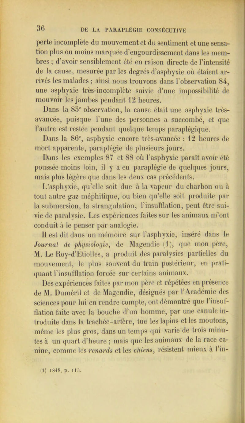 perte incomplète du mouvement et du sentiment et une sensa- tion plus ou moins marquée d’engourdissement dans les mem- bres ; d’avoir sensiblement été en raison directe de l’intensité de la cause, mesurée par les degrés d’aspbyxie où étaient ar- rivés les malades ; ainsi nous trouvons dans l’observation 84, une asphyxie très-incomplète suivie d’une impossibilité de mouvoir les jambes pendant 12 heures. Dans la 85“ observation, la cause était une asphyxie très- avancée, puisque l’une des personnes a succombé, et que l’autre est restée pendant quelque temps paraplégique. Dans la 86“, asphyxie encore très-avancée : 12 heures de mort apparente, paraplégie de plusieurs jours. Dans les exemples 87 et 88 où l’asphyxie paraît avoir été poussée moins loin, il y a eu paraplégie de quelques jours, mais plus légère que dans les deux cas précédents. L’asphyxie, qu’elle soit due à la vapeur du charbon ou à tout autre gaz méphitique, ou bien qu’elle soit produite par la submersion, la strangulation, l’insufflation, peut être sui- vie de paralysie. Les expériences faites sur les animaux m’ont conduit à le penser par analogie. 11 est dit dans un mémoire sur l’asphyxie, inséré dans le Journal de physiologie, de Magendie fl), que mon père, M. Le Roy-d’Étiolles, a produit des paralysies partielles du mouvement, le plus souvent du train postérieur, en prati- (juaiit l’insufflation forcée sur certains animaux. Des expériences faites par mon père et répétées en présence de M. Duméril et de Magendie, désignés par l’Académie des sciences pour lui en rendre compte, ont démontré que l’insuf- tlation faite avec la bouche d’un homme, par une canule in- troduite dans la trachée-artère, tue les lapins et les moulons, même les plus gros, dans un temps qui varie de trois minu- tes à un quart d’heure ; mais que les animaux de la race ca- nine, comme les renards et les chiens, résistent mieux à l’in- (1) 1818, p. 113.